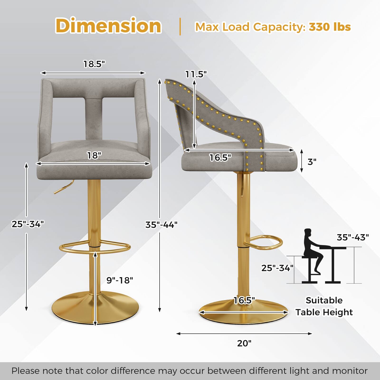 Dimension:  
- Max Load Capacity: 330 lbs  
- Seat Width: 18.5"  
- Seat Depth: 11.5"  
- Back Height: 18"  
- Back Width: 16.5"  
- Seat Height: 3"  
- Adjustable Height Range: 25"-34"  
- Overall Height: 35"-44"  
- Base Diameter: 35"-43"  
- Armrest Height: 9"-18"  
- Suitable Table Height: 20"  

Please note that color difference may occur between different light and monitor.