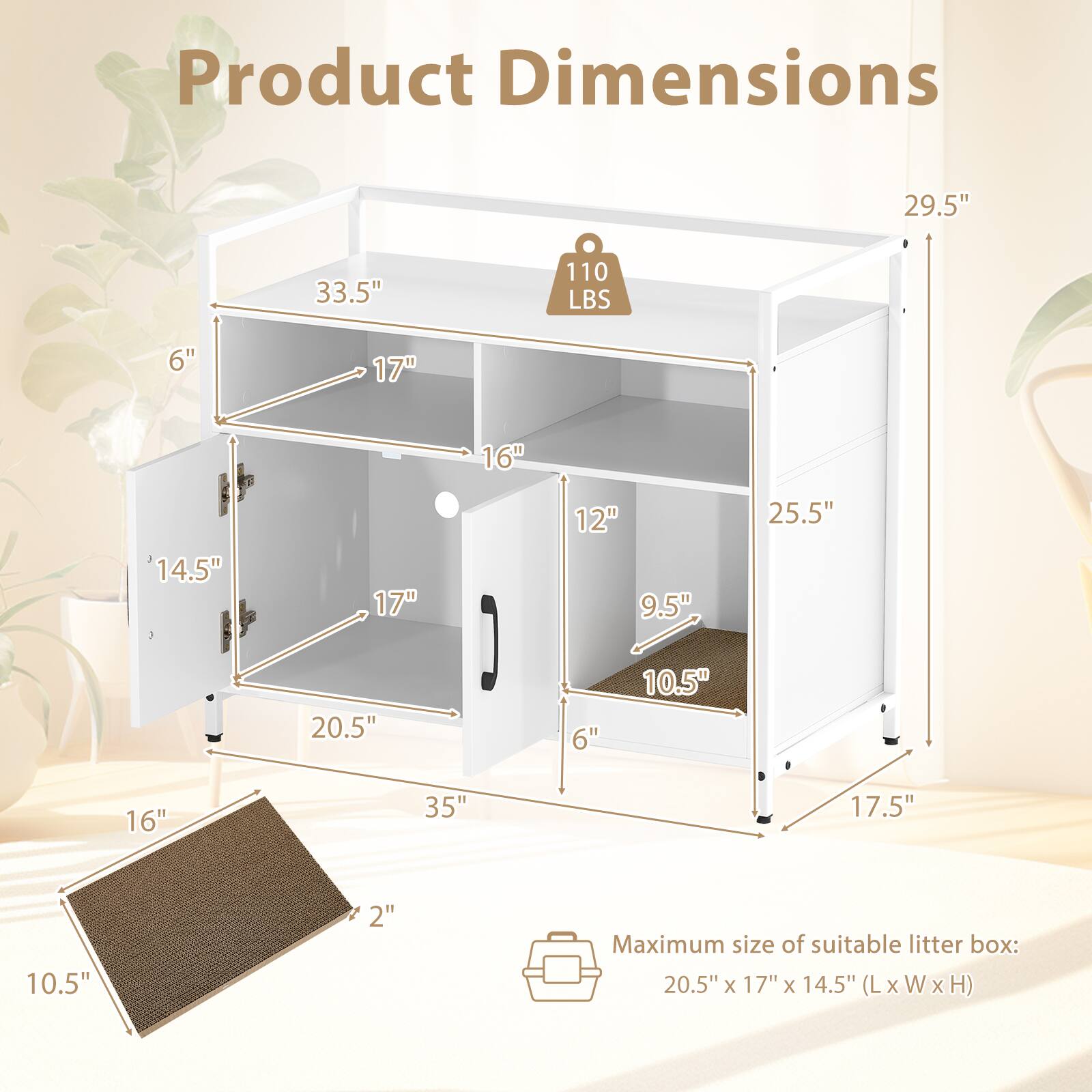Product Dimensions:  
- Height: 29.5"  
- Width: 33.5"  
- Depth: 25.5"  
- Weight Capacity: 110 LBS  
- Shelf 1: 17" (W) x 16" (D)  
- Shelf 2: 14.5" (W) x 17" (D)  
- Shelf 3: 12" (W) x 9.5" (D)  
- Bottom Shelf: 20.5" (W) x 35" (L)  
- Drawer: 10.5" (H) x 16" (W) x 2" (D)  

Maximum size of suitable litter box: 20.5" x 17" x 14.5" (L x W x H)