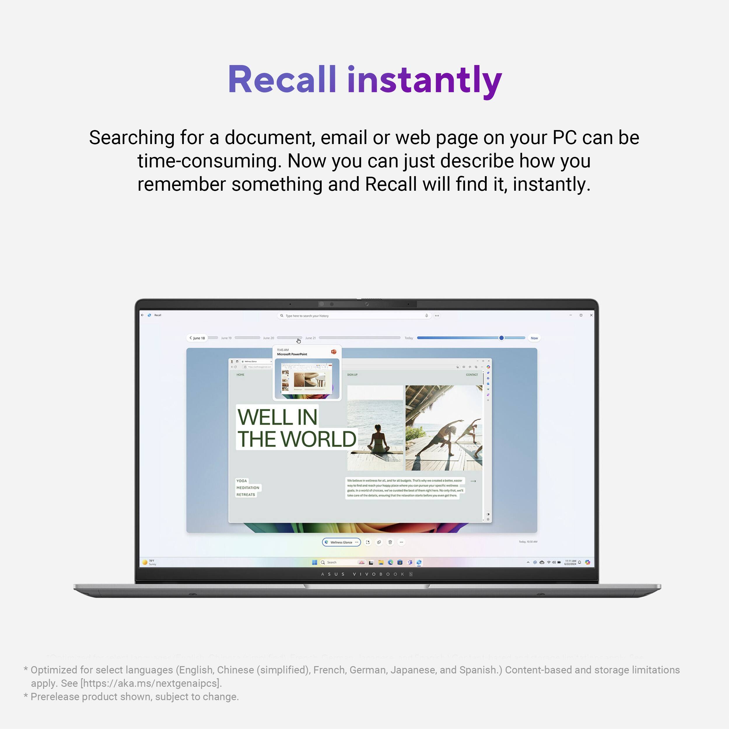 Recall instantly Searching for a document, email or web page on your PC can be time-consuming. Now you can just describe how you remember something and Recall will find it, instantly. WELL IN THE WORLD ... VIVOSDOS Optimized for select languages (English, Chinese (simplified), French, German, Japanese, and Spanish.) Content-based and storage limitations apply. See [https://aka.ms/nextgenaipcs]. *Prerelease product shown, subject to change.