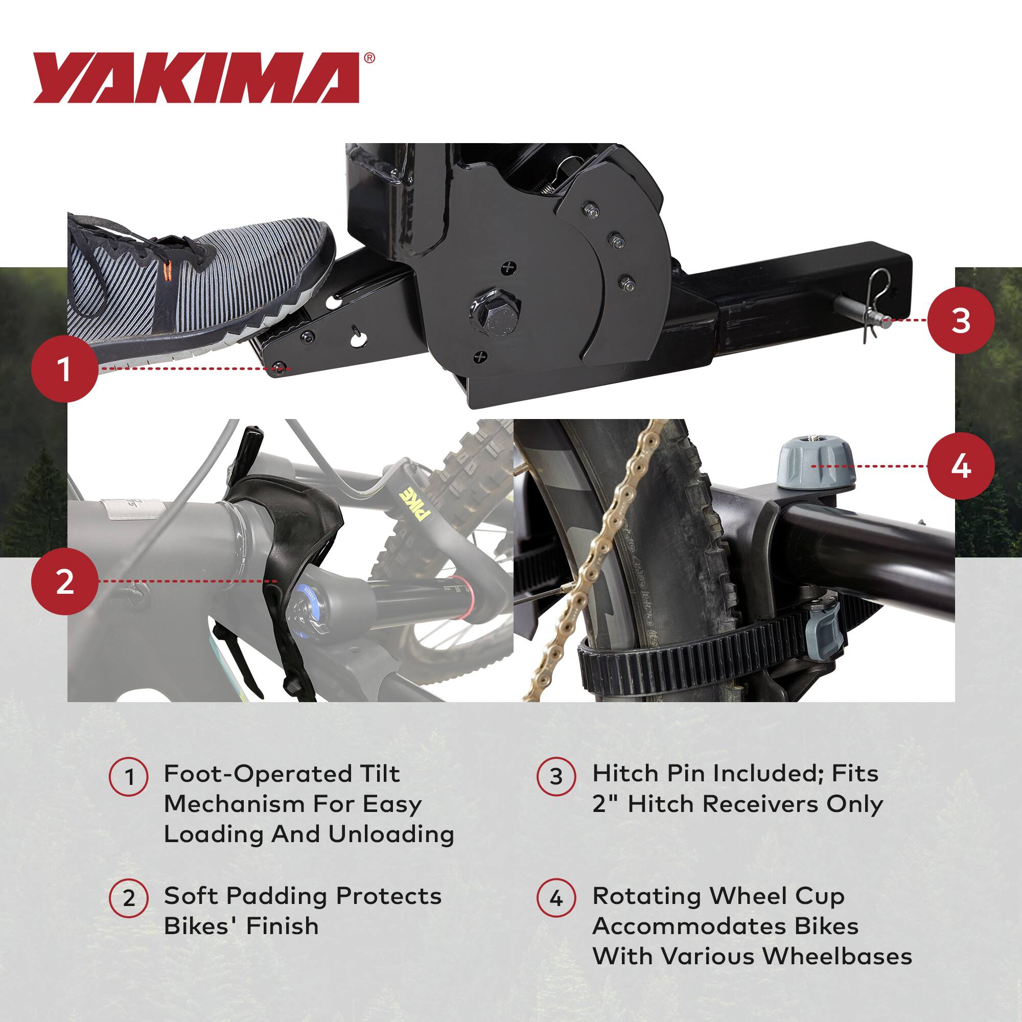 1. Foot-Operated Tilt Mechanism For Easy Loading And Unloading  
2. Soft Padding Protects Bikes' Finish  
3. Hitch Pin Included; Fits 2" Hitch Receivers Only  
4. Rotating Wheel Cup Accommodates Bikes With Various Wheelbases