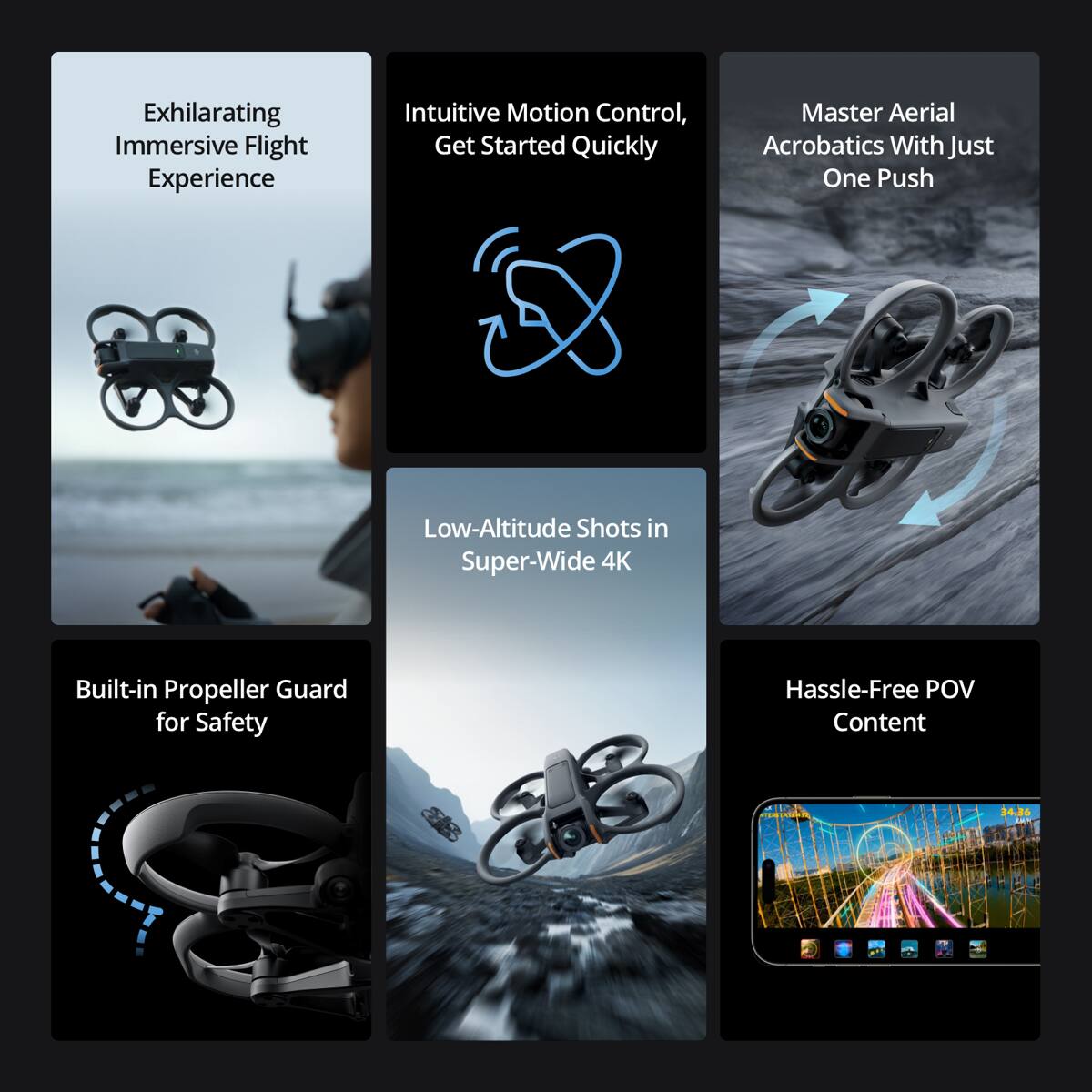 Exhilarating Immersive Flight Experience  
Intuitive Motion Control, Get Started Quickly  
Master Aerial Acrobatics With Just One Push  
Low-Altitude Shots in Super-Wide 4K  
Built-in Propeller Guard for Safety  
Hassle-Free POV Content