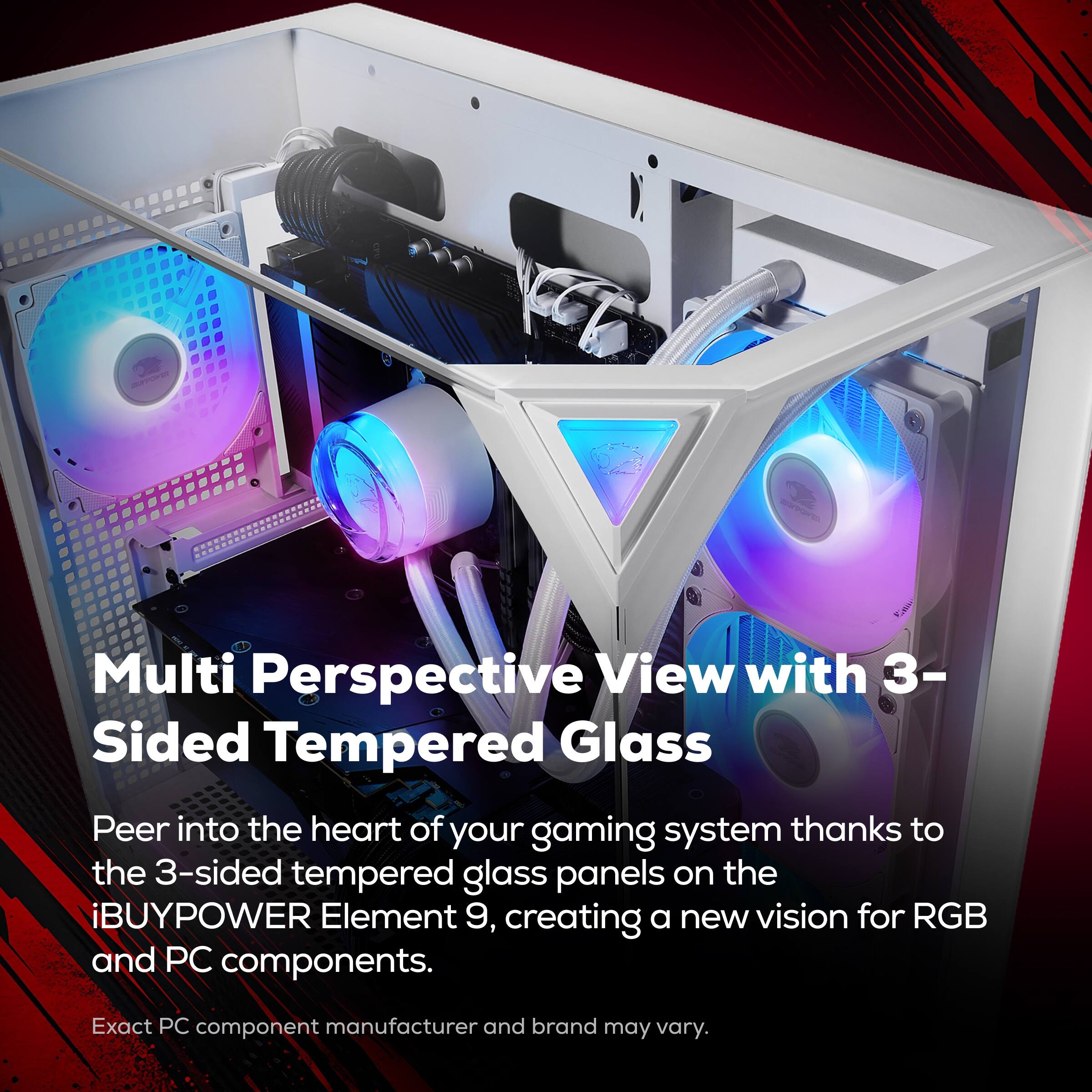 Multi Perspective View with 3-Sided Tempered Glass

Peer into the heart of your gaming system thanks to the 3-sided tempered glass panels on the iBUYPOWER Element 9, creating a new vision for RGB and PC components.

Exact PC component manufacturer and brand may vary.