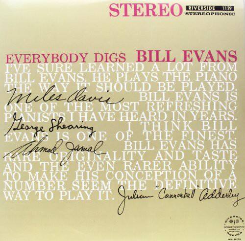 **STEREO RIVERSIDE 1129 STEREOPHONIC**

**EVERYBODY DIGS BILL EVANS**

"I'VE SURE LEARNED A LOT FROM BILL EVANS. HE PLAYS THE PIANO THE WAY IT SHOULD BE PLAYED."  
**Miles Davis**

"BILL EVANS IS ONE OF THE MOST REFRESHING PIANISTS I HAVE HEARD IN YEARS."  
**George Shearing**

"I THINK BILL EVANS IS ONE OF THE FINEST PIANISTS I HAVE HEARD IN YEARS."  
**Malcolm Jamal**

"BILL EVANS HAS RARE ORIGINALITY AND TASTE AND THE EVEN RARER ABILITY TO MAKE HIS CONCEPTION OF A NUMBER SEEM THE DEFINITIVE WAY TO PLAY IT."  
**Julian Cannonball Adderley**
