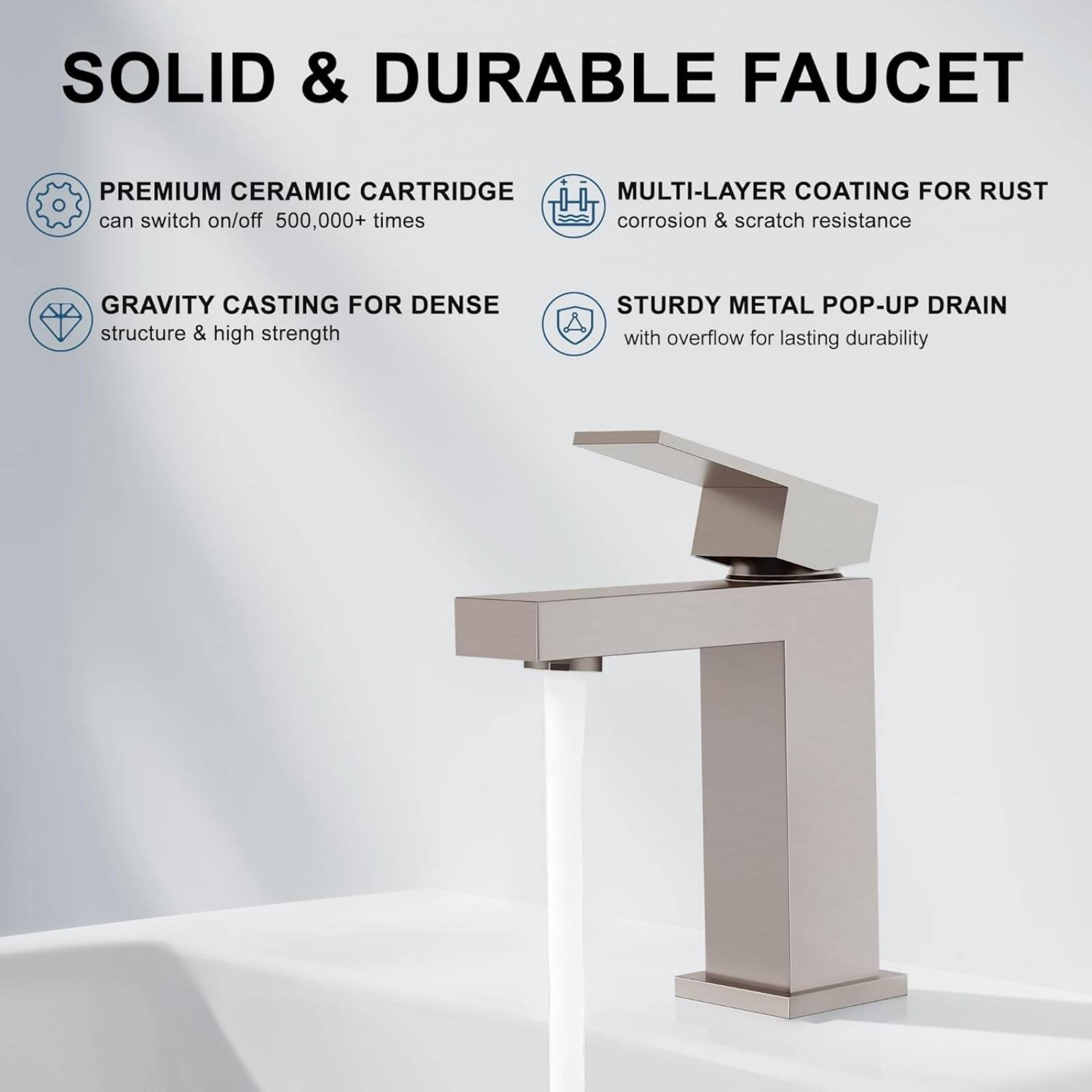 SOLID & DURABLE FAUCET

- PREMIUM CERAMIC CARTRIDGE
  can switch on/off 500,000+ times

- GRAVITY CASTING FOR DENSE structure & high strength

- MULTI-LAYER COATING FOR RUST corrosion & scratch resistance

- STURDY METAL POP-UP DRAIN
  with overflow for lasting durability