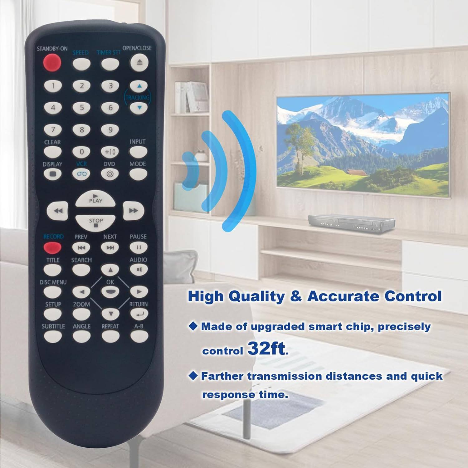 STANDBY-ON OPEN/CLOSE SPEED TIMER SET 1 2 3 4 5 6 TRACKING 7 8 9 CLEAR 0 +10 INPUT DISPLAY VCR DVD MODE 0O PLAY STOP RECORD PREV NEXT PAUSE H44 |4 " TITLE SEARCH A AUDIO R DISC MENU SETUP ZOOM OK RETURN

High Quality & Accurate Control
- Made of upgraded smart chip, precisely control 32ft. Farther transmission distances and quick response time.