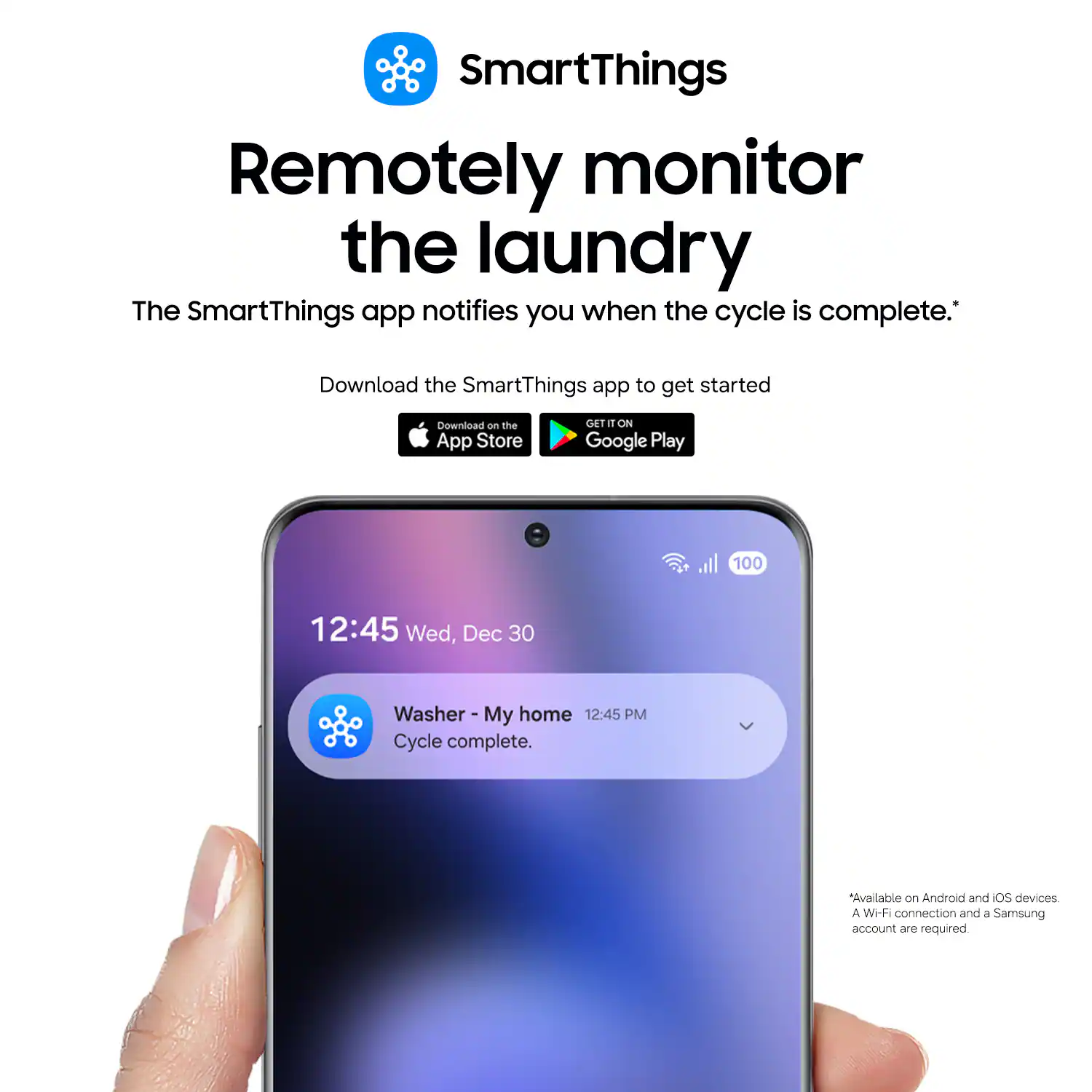 SmartThings Remotely monitor the laundry The SmartThings app notifies you when the cycle is complete. Download the SmartThings app to get started Download on the App Store GET IT ON Google Play 100 12:45 Wed, Dec 30 Washer - My home 12:45 PM My Cycle complete. Available on Android and iOS devices A Wi-Fi connection and a Samsung account are required