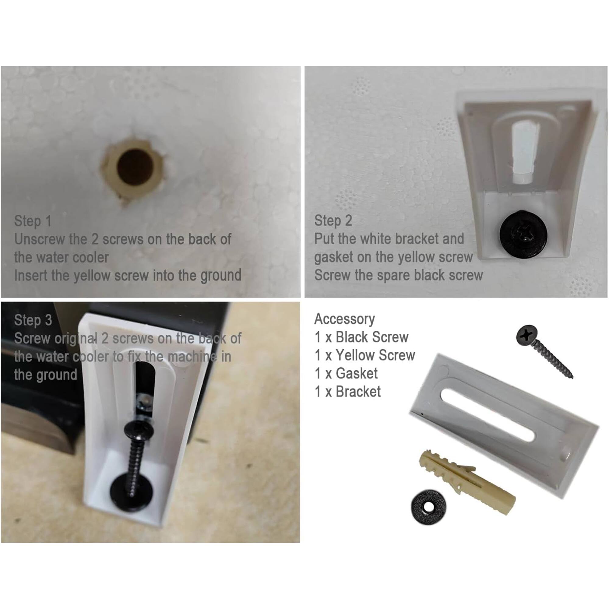 Step 1  
Unscrew the 2 screws on the back of the water cooler  
Insert the yellow screw into the ground  

Step 2  
Put the white bracket and gasket on the yellow screw  
Screw the spare black screw  

Step 3  
Screw original 2 screws on the back of the water cooler to fix the machine in the ground  

Accessory  
1 x Black Screw  
1 x Yellow Screw  
1 x Gasket  
1 x Bracket