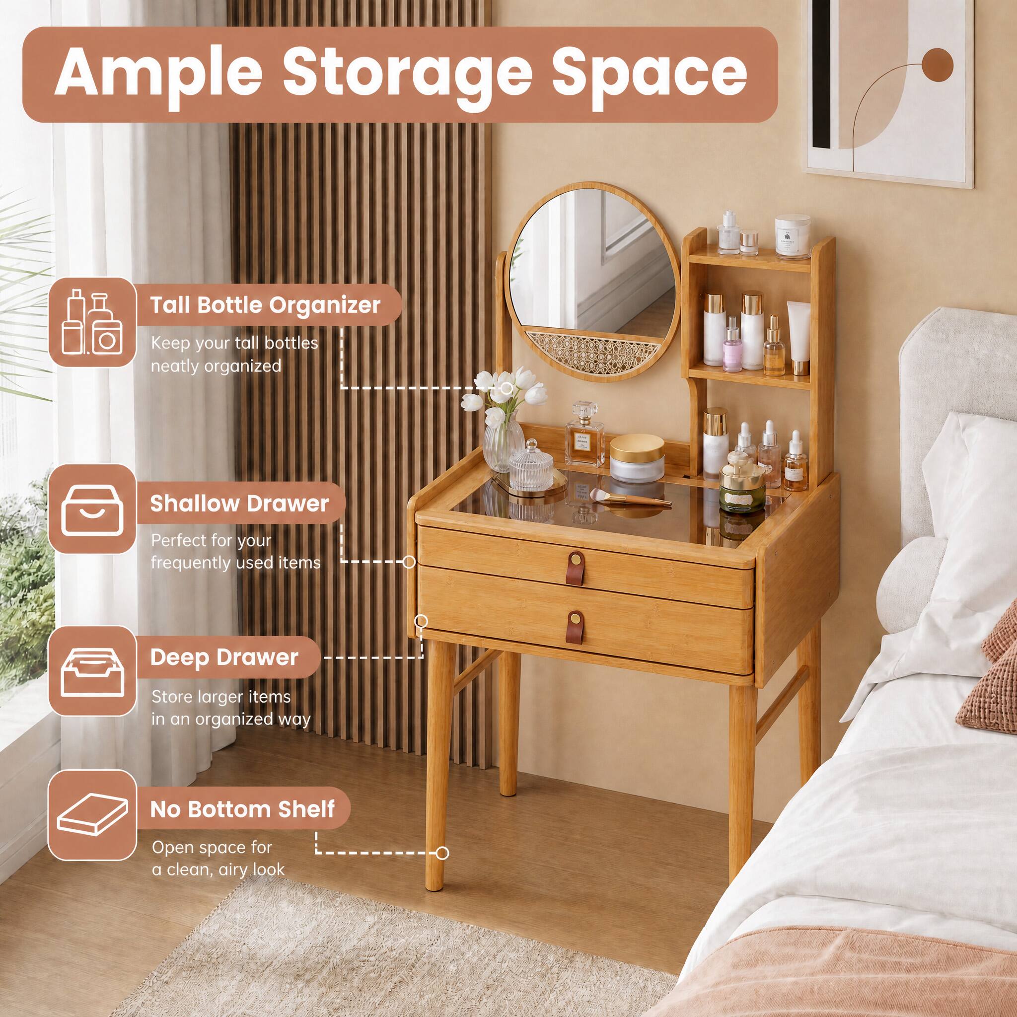 Ample Storage Space

- Tall Bottle Organizer
  - Keep your tall bottles neatly organized

- Shallow Drawer
  - Perfect for your frequently used items

- Deep Drawer
  - Store larger items in an organized way

- No Bottom Shelf
  - Open space for a clean, airy look