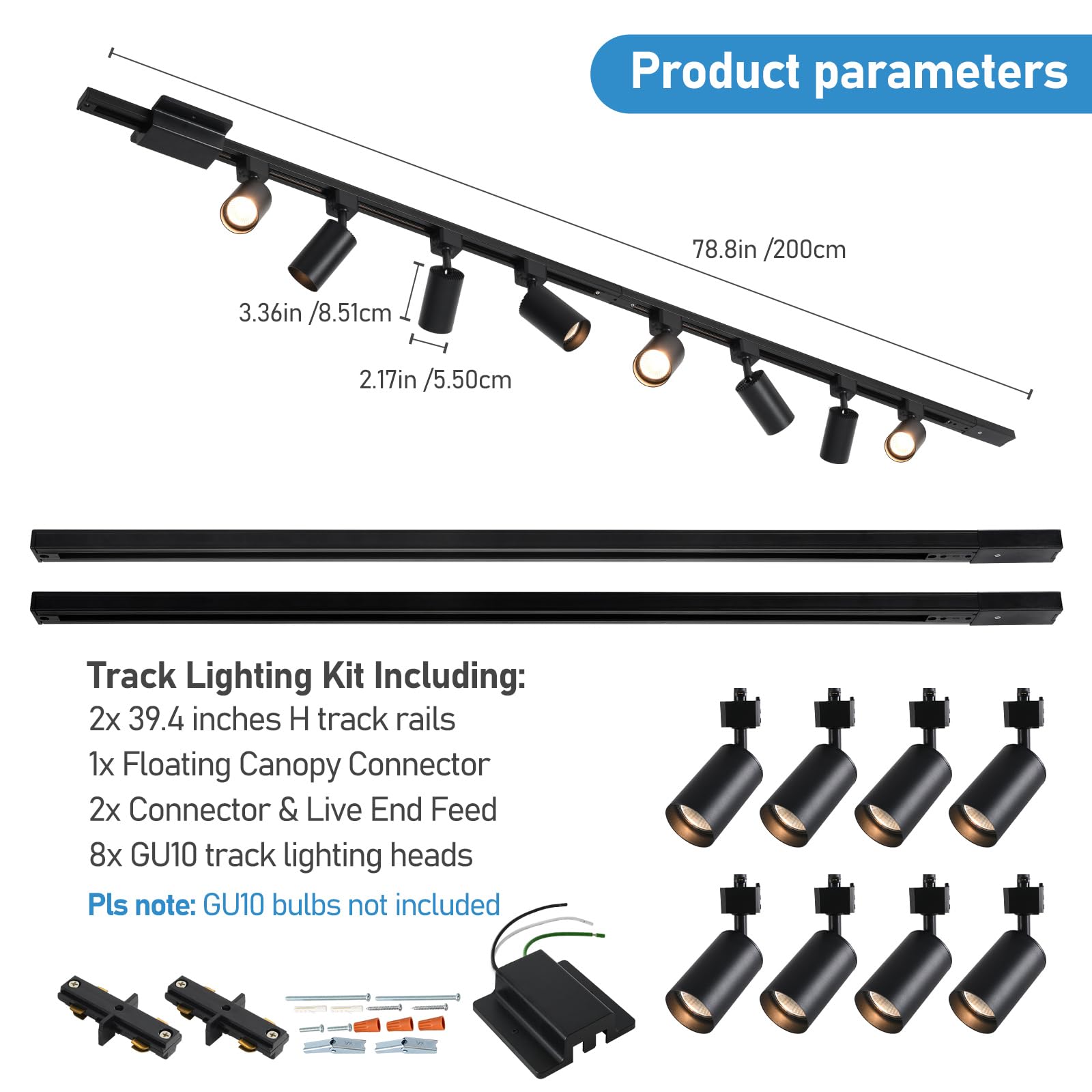 Product parameters  
78.8in / 200cm  
3.36in / 8.51cm  
2.17in / 5.50cm  

Track Lighting Kit Including:  
2x 39.4 inches H track rails  
1x Floating Canopy Connector  
2x Connector & Live End Feed  
8x GU10 track lighting heads  

Pls note: GU10 bulbs not included