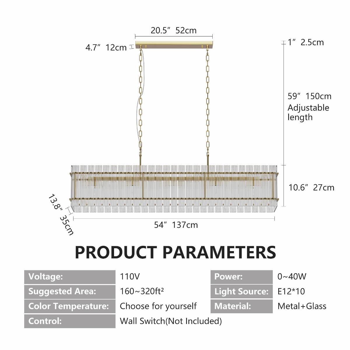 4.7" 12cm  
20.5" 52cm  
1" 2.5cm  
59" 150cm Adjustable length  
10.6" 27cm 13.8" 35cm 54" 137cm  

PRODUCT PARAMETERS  
Voltage: 110V  
Power: 0~40W  
Suggested Area: 160~320ft²  
Light Source: E12*10  
Color Temperature: Choose for yourself  
Material: Metal+Glass  
Control: Wall Switch (Not Included)