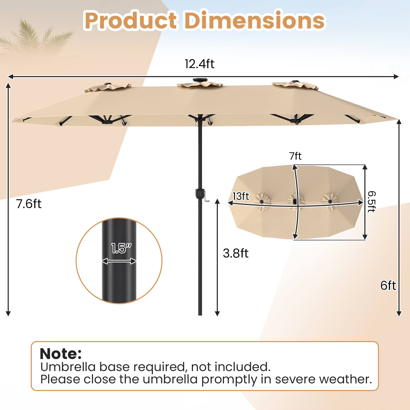 Product Dimensions: 12.4ft x 7ft x 7.6ft x 13ft x 6.5ft x 1.5" x 3.8ft x 6ft

Note: Umbrella base required, not included. Please close the umbrella promptly in severe weather.