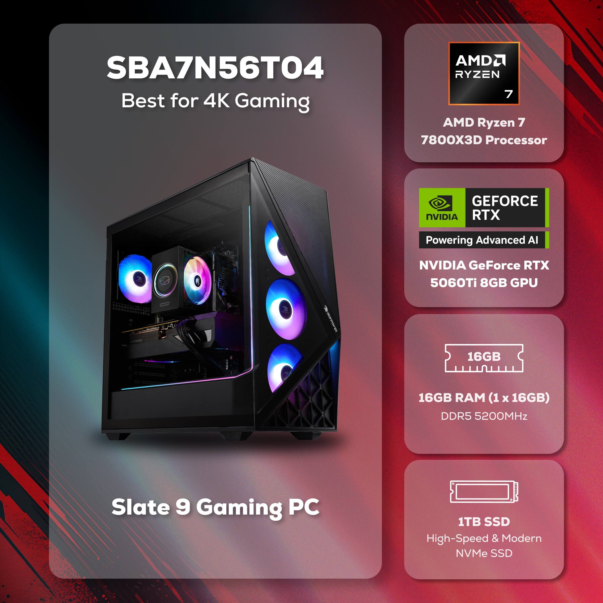 SBA7N56T04 Best for 4K Gaming

AMD Ryzen 7 7800X3D Processor

NVIDIA GeForce RTX 5060Ti 8GB GPU

16GB RAM (1 x 16GB) DDR5 5200MHz

1TB SSD High-Speed & Modern NVMe SSD

Slate 9 Gaming PC