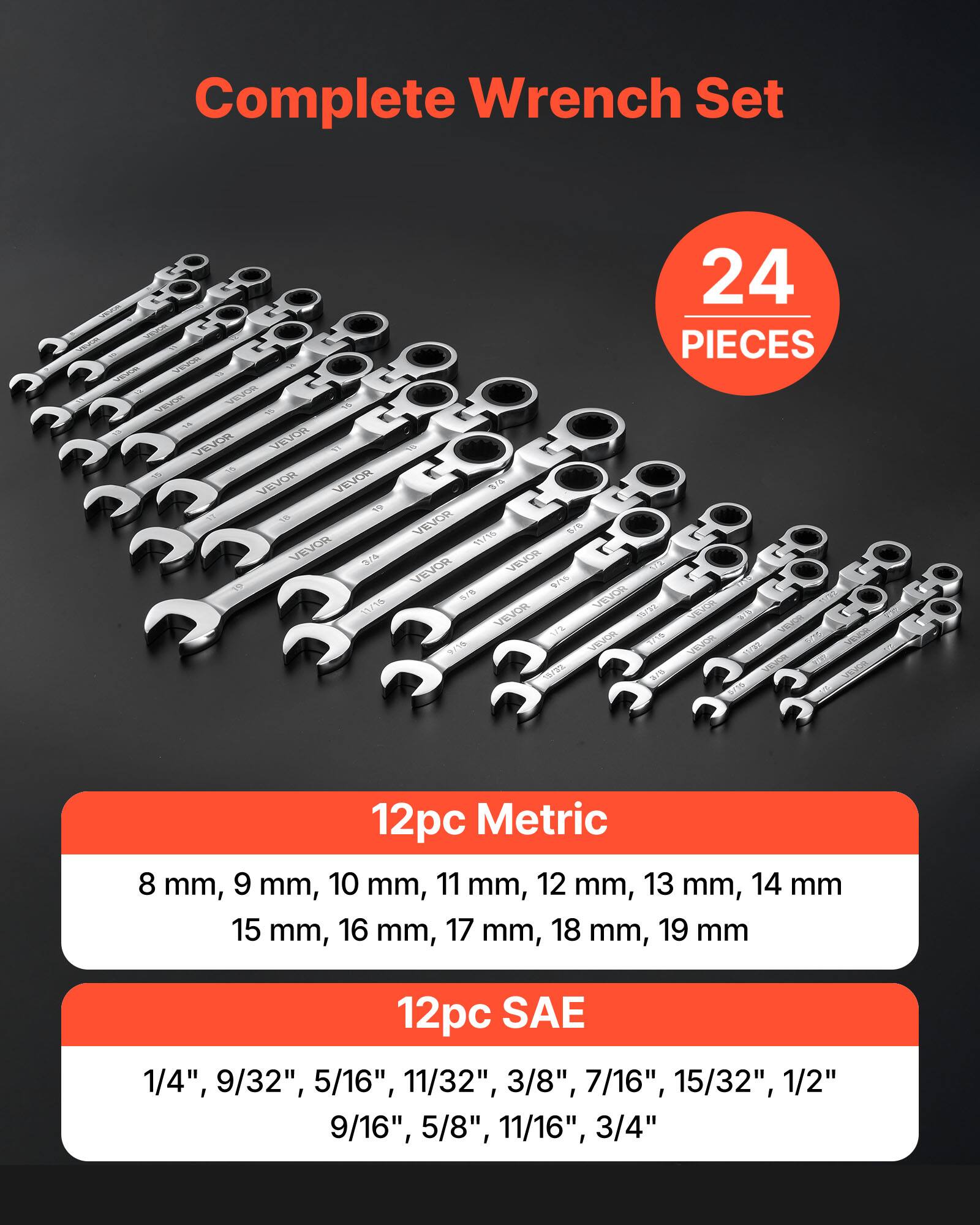 Complete Wrench Set

24 PIECES

12pc Metric
8 mm, 9 mm, 10 mm, 11 mm, 12 mm, 13 mm, 14 mm, 15 mm, 16 mm, 17 mm, 18 mm, 19 mm

12pc SAE
1/4", 9/32", 5/16", 11/32", 3/8", 7/16", 15/32", 1/2", 9/16", 5/8", 11/16", 3/4"