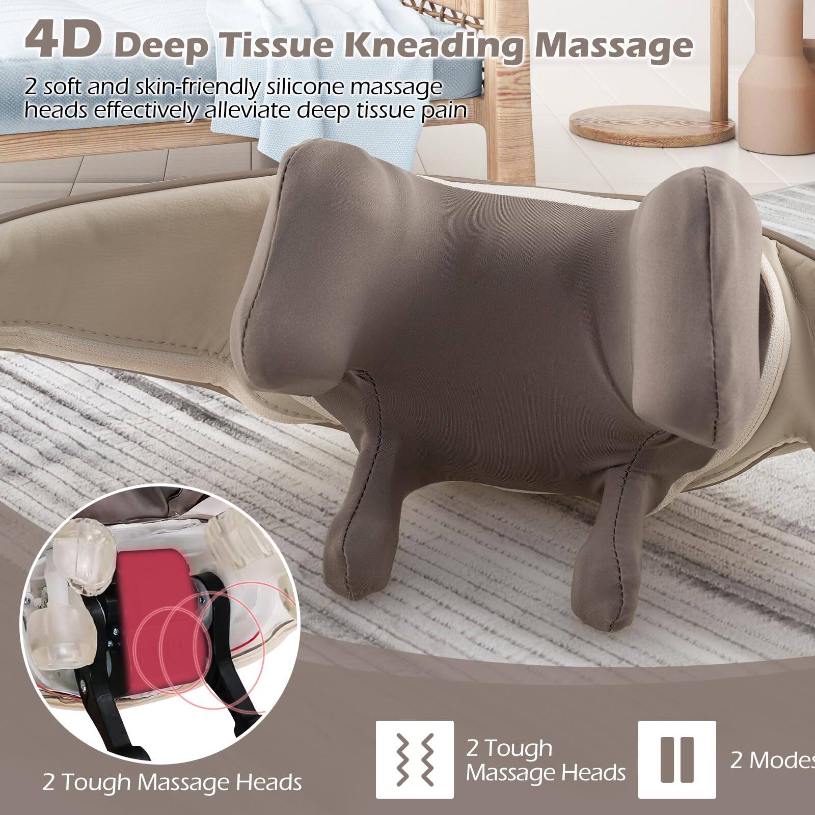 4D Deep Tissue Kneading Massage  
2 soft and skin-friendly silicone massage heads effectively alleviate deep tissue pain  
2 Tough Massage Heads  
2 Modes
