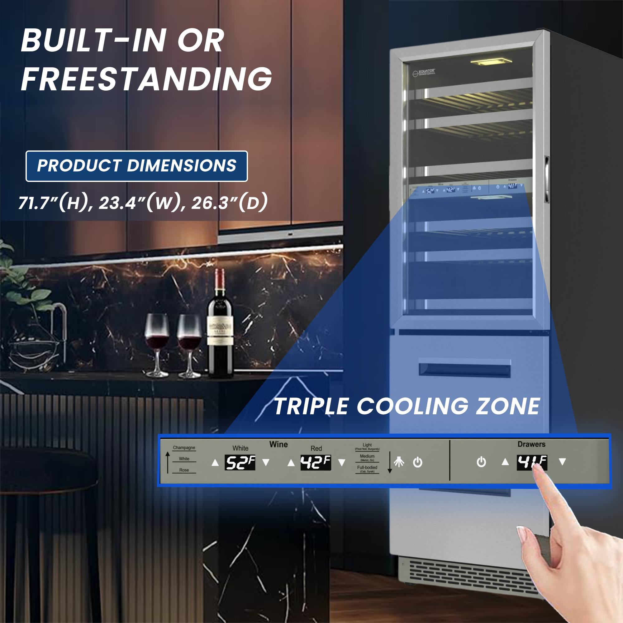 BUILT-IN OR FREESTANDING

PRODUCT DIMENSIONS
71.7" (H), 23.4" (W), 26.3" (D)

TRIPLE COOLING ZONE

Champagne - White - Wine
52°F - 42°F - 41°F

Light - Red
41°F

Drawers