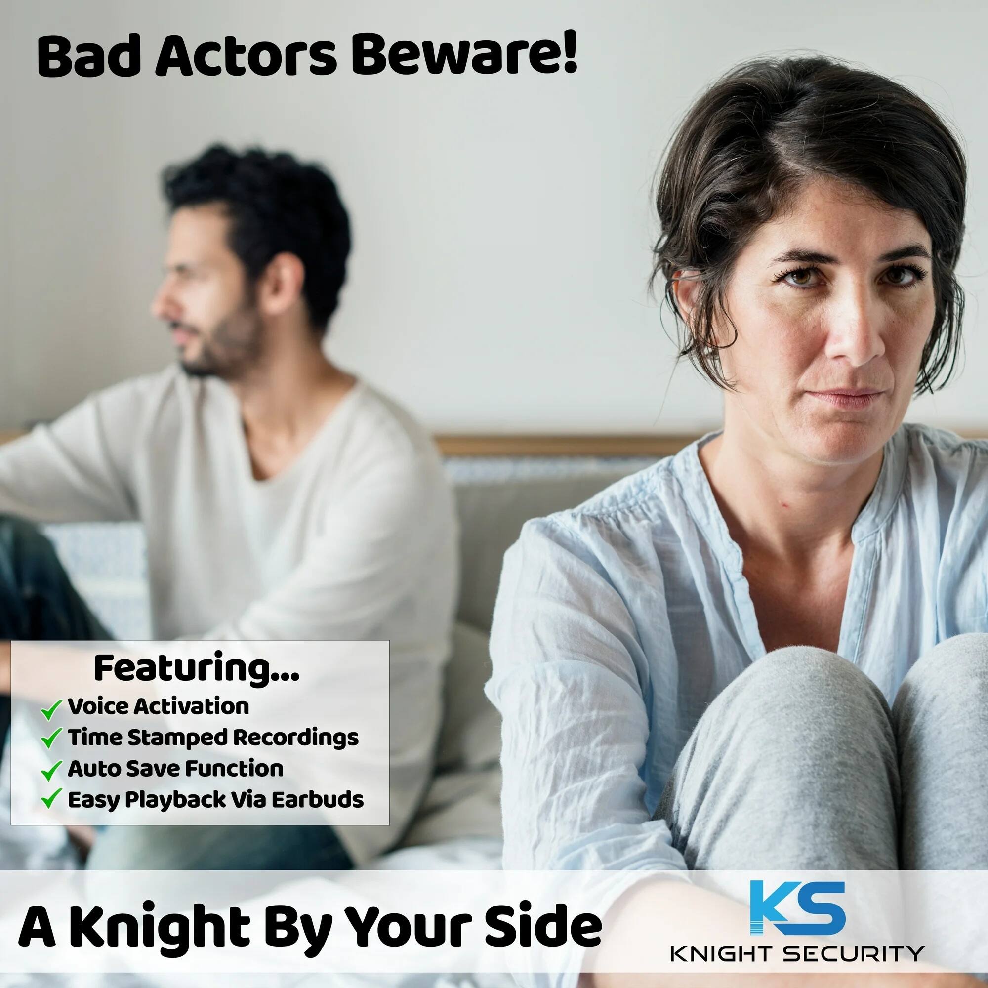 Bad Actors Beware!

Featuring...
- Voice Activation
- Time Stamped Recordings
- Auto Save Function
- Easy Playback via Earbuds

A Knight By Your Side

KS KNIGHT SECURITY
