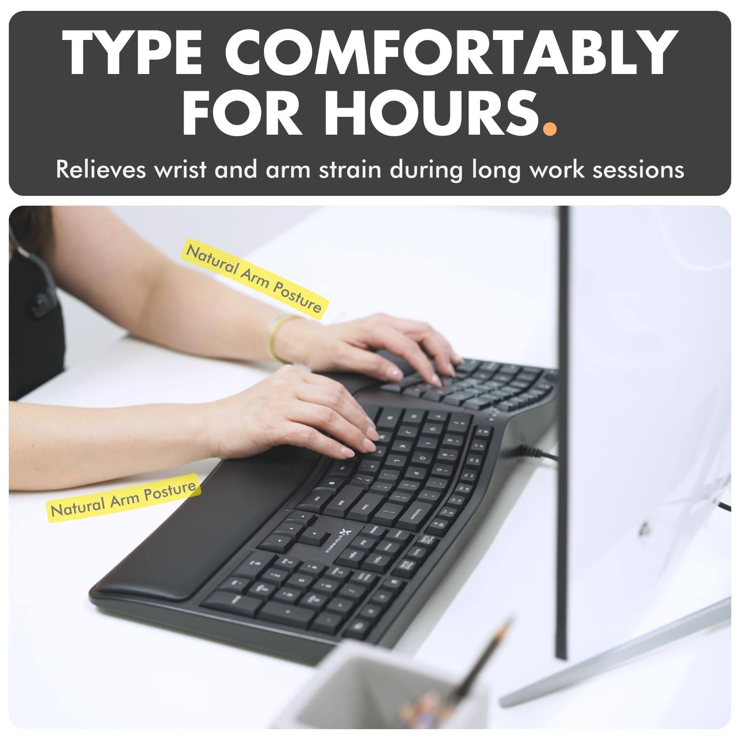 TYPE COMFORTABLY FOR HOURS.  
Relieves wrist and arm strain during long work sessions  
Natural Arm Posture  
Natural Arm Posture
