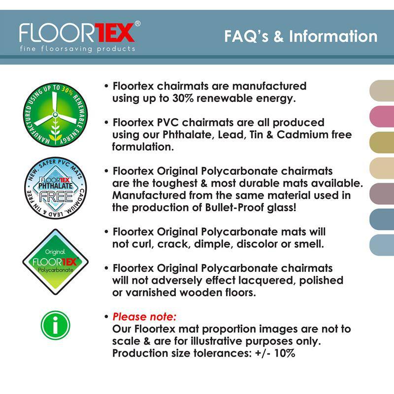 FLOOR1EX fine floorsaving products FAQ's & Information

- Floortex chairmats are manufactured using up to 30% renewable energy.
- Floortex PVC chairmats are all produced using our Phthalate, Lead, Tin & Cadmium free formulation.
- Floortex Original Polycarbonate chairmats are the toughest & most durable mats available. Manufactured from the same material used in the production of Bullet-Proof glass!
- Floortex Original Polycarbonate mats will not curl, crack, dimple, discolor or smell.
- Floortex Original Polycarbonate chairmats will not adversely effect lacquered, polished or varnished wooden floors.

Please note: Our Floortex mat proportion images are not to scale & are for illustrative purposes only. Production size tolerances: +/- 10%