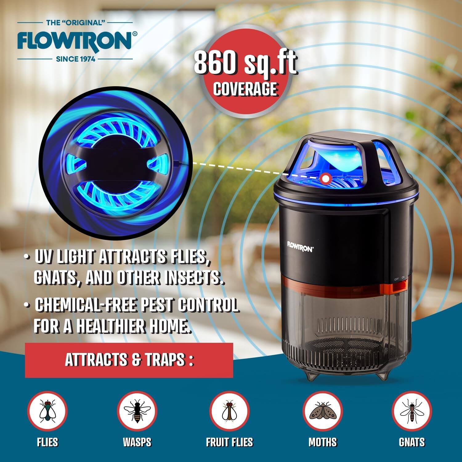 THE "ORIGINAL" FLOWTRON SINCE 1974

860 sq.ft COVERAGE

UV LIGHT ATTRACTS FLIES, GNATS, AND OTHER INSECTS.

CHEMICAL-FREE PEST CONTROL FOR A HEALTHIER HOME.

ATTRACTS & TRAPS:
- FLIES
- WASPS
- FRUIT FLIES
- MOTHS
- GNATS