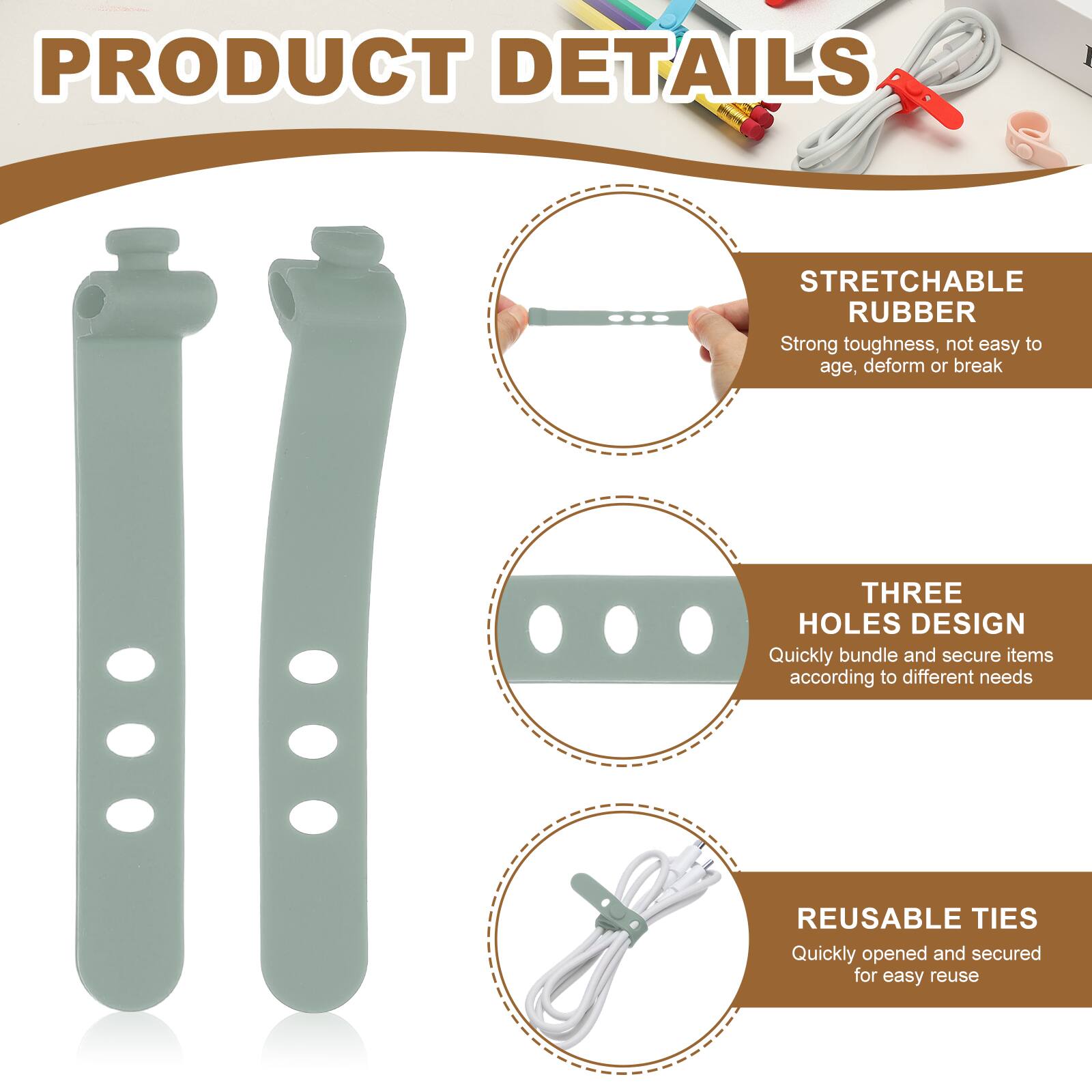 PRODUCT DETAILS

STRETCHABLE RUBBER  
Strong toughness, not easy to age, deform or break

THREE HOLES DESIGN  
Quickly bundle and secure items according to different needs

REUSABLE TIES  
Quickly opened and secured for easy reuse