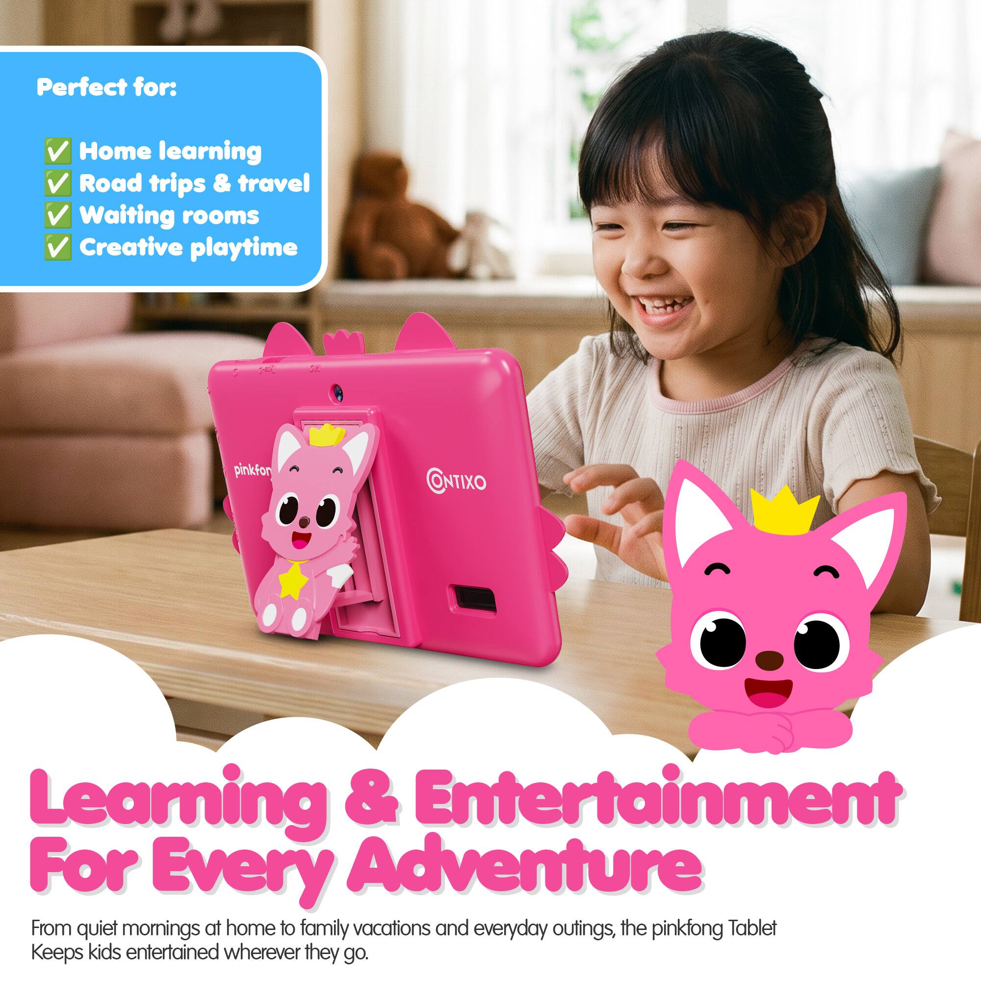 Perfect for:  
- Home learning  
- Road trips & travel  
- Waiting rooms  
- Creative playtime  

pinkfong Tablet  
Learning & Entertainment  
For Every Adventure  

From quiet mornings at home to family vacations and everyday outings, the pinkfong Tablet keeps kids entertained wherever they go.