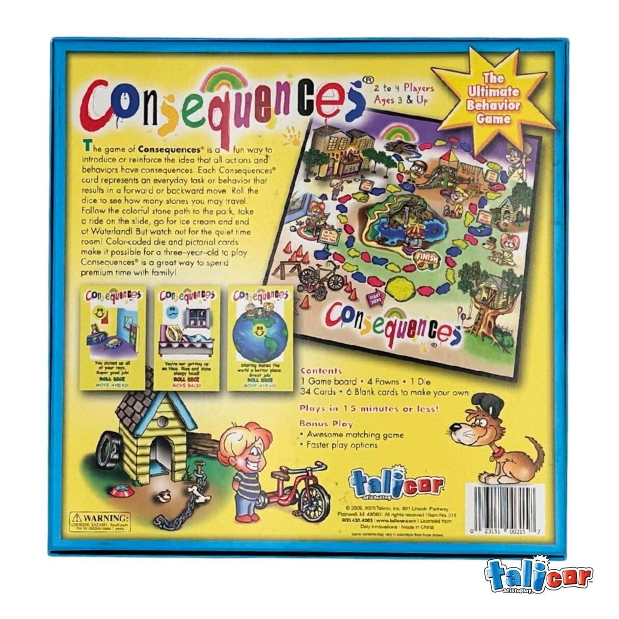 The 2 to 4 Players Ultimate Ages 3 & UP Consequences Behavior Game

The game of Consequences is a fun way to introduce or reinforce the idea that all actions and behaviors have consequences. Each Consequences card represents an everyday task or behavior that results in a forward or backward move. Roll the dice to see how many stones you may travel. Follow the colorful stone path to the park, take a ride on the slide, go for ice cream, and end at Waterland. But watch out for the quiet time room! Color-coded die and pictorial cards make it possible for a three-year-old to play. Consequences is a great way to spend premium time with family!

Contents:
- 1 Game board
- 4 Pawns
- 1 Die
- 34 Cards
- 6 Blank cards to make your own

Plays in 15 minutes or less!
Bonus Play: Awesome matching game, Faster play options

© 2006 Talicor, Inc. 801 Lincoln Parkway, 800-331-4388

WARNING: Choking Hazard - Small parts. Not for children under 3 years.