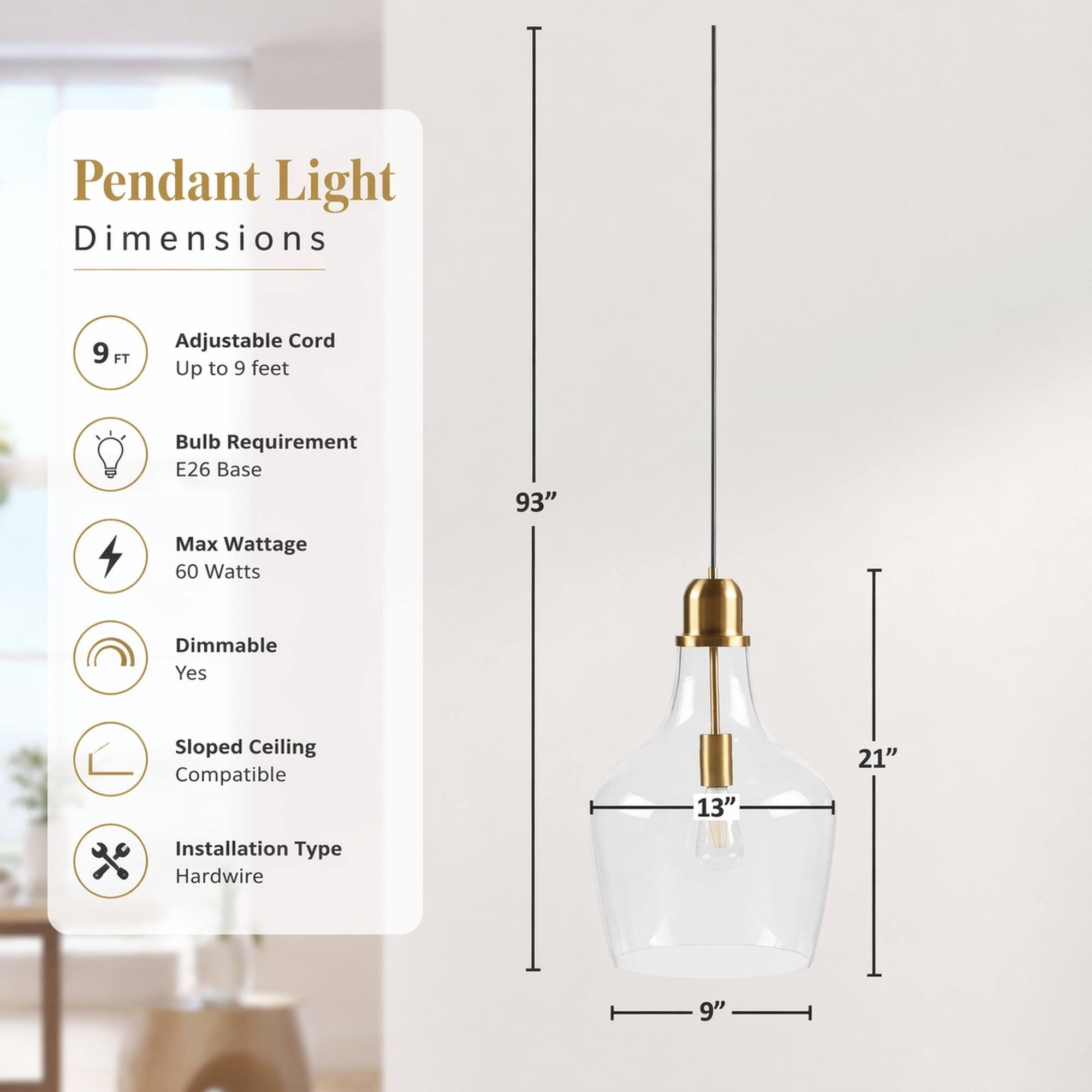 Pendant Light Dimensions

- Adjustable Cord: Up to 9 feet
- Bulb Requirement: E26 Base
- Max Wattage: 60 Watts
- Dimmable: Yes
- Sloped Ceiling Compatible
- Installation Type: Hardwire

Dimensions:
- Height: 93"
- Width: 21"
- Depth: 13"
- Bottom Diameter: 9"