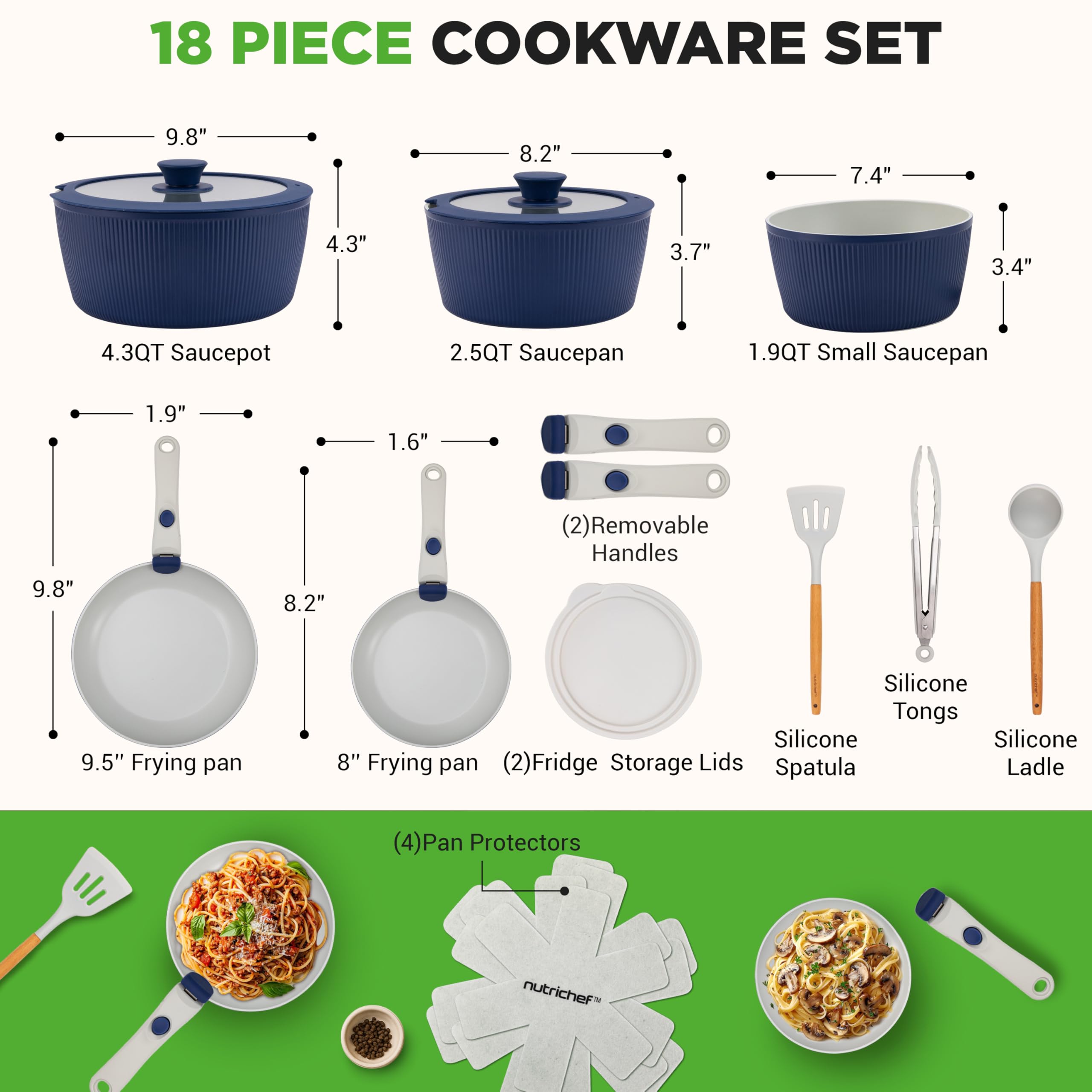 18 PIECE COOKWARE SET

- 4.3QT Saucepot: 9.8" diameter, 4.3" height
- 2.5QT Saucepan: 8.2" diameter, 3.7" height
- 1.9QT Small Saucepan: 7.4" diameter, 3.4" height
- 9.5" Frying pan: 9.8" diameter
- 8" Frying pan: 8.2" diameter
- (2) Removable Handles: 1.9" length, 1.6" width
- (2) Fridge Storage Lids
- Silicone Tongs
- Silicone Spatula
- Silicone Ladle
- (4) Pan Protectors

nutrichef