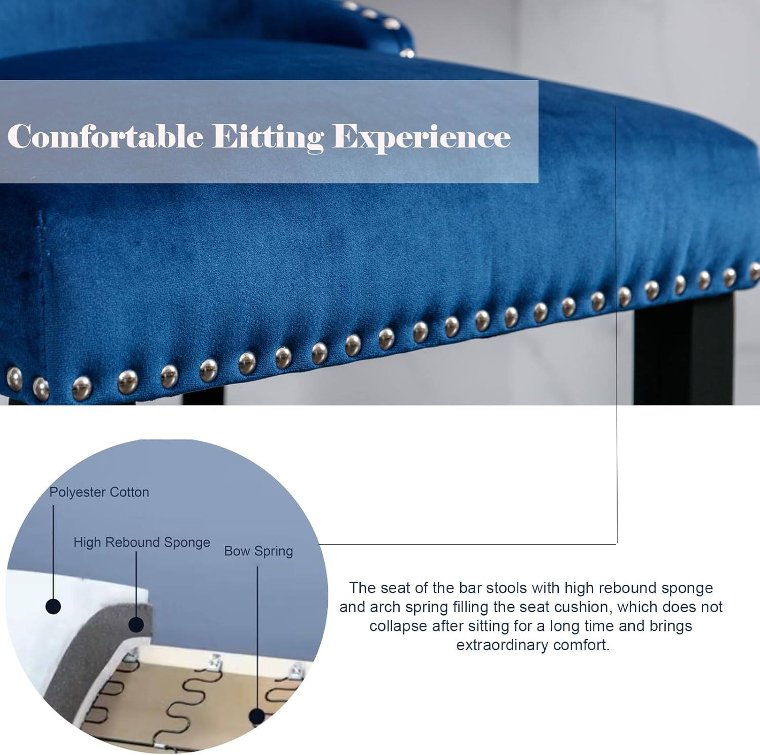 Comfortable Sitting Experience

The seat of the bar stools with high rebound sponge and arch spring filling the seat cushion, which does not collapse after sitting for a long time and brings extraordinary comfort.

- Polyester Cotton
- High Rebound Sponge
- Bow Spring