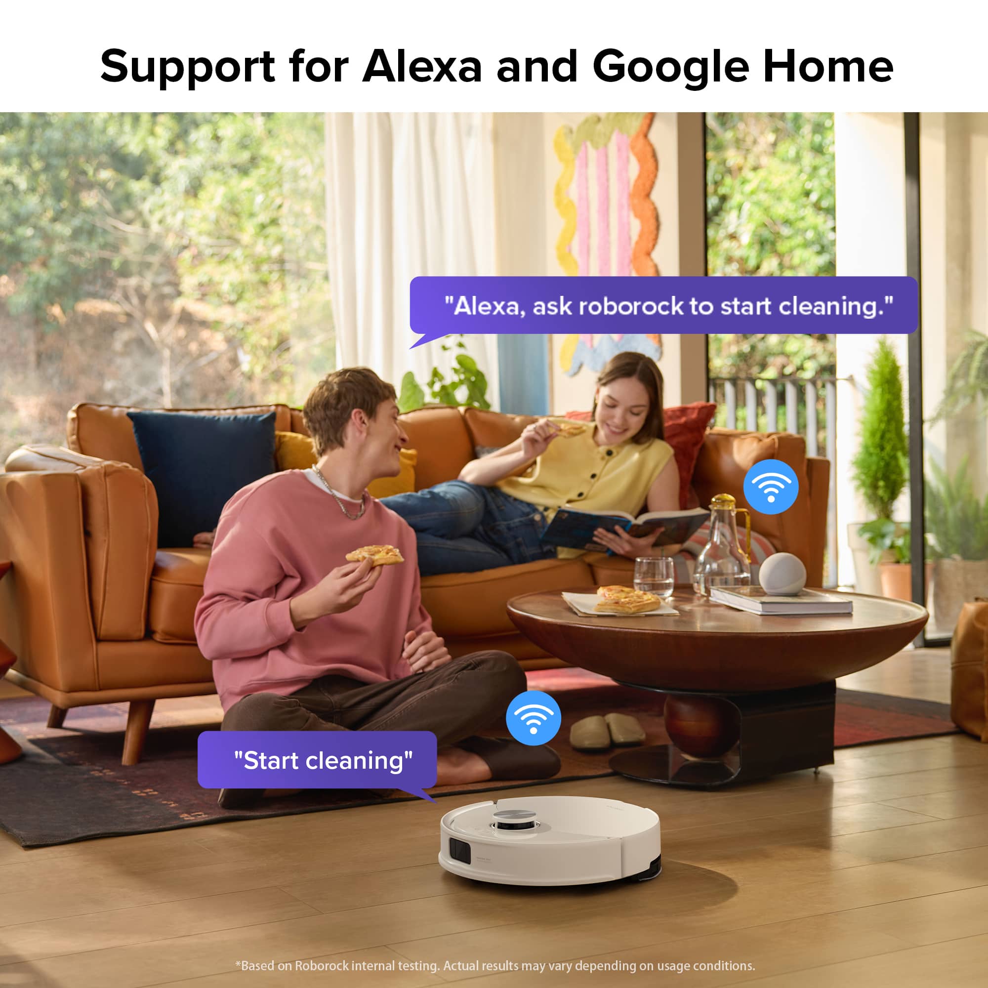 Support for Alexa and Google Home "Alexa, ask Roborock to start cleaning." "Start cleaning" *Based on Roborock internal testing. Actual results may vary depending on usage conditions.