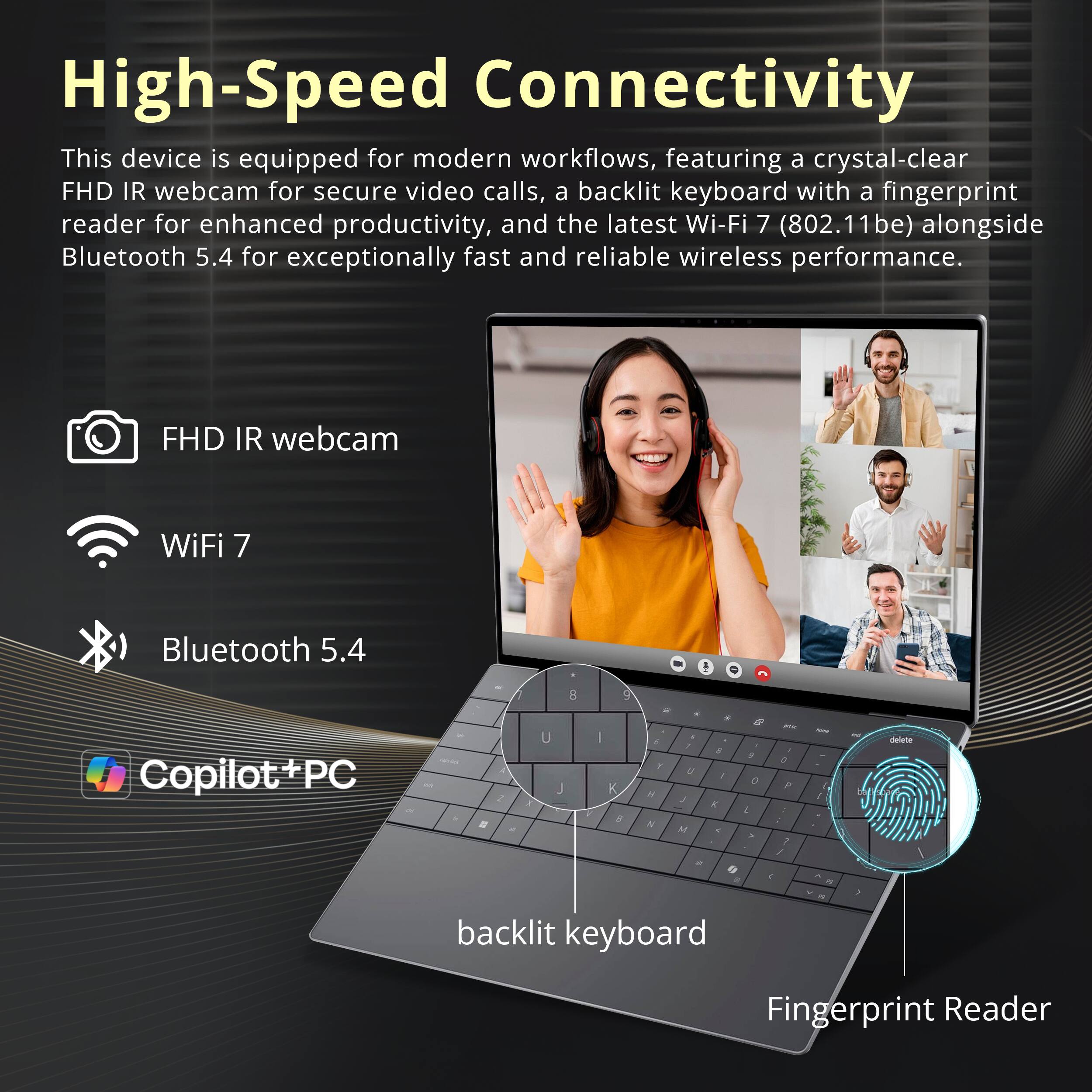 High-Speed Connectivity

This device is equipped for modern workflows, featuring a crystal-clear FHD IR webcam for secure video calls, a backlit keyboard with a fingerprint reader for enhanced productivity, and the latest Wi-Fi 7 (802.11be) alongside Bluetooth 5.4 for exceptionally fast and reliable wireless performance.

- FHD IR webcam
- Wi-Fi 7
- Bluetooth 5.4
- Copilot+PC
- backlit keyboard
- Fingerprint Reader