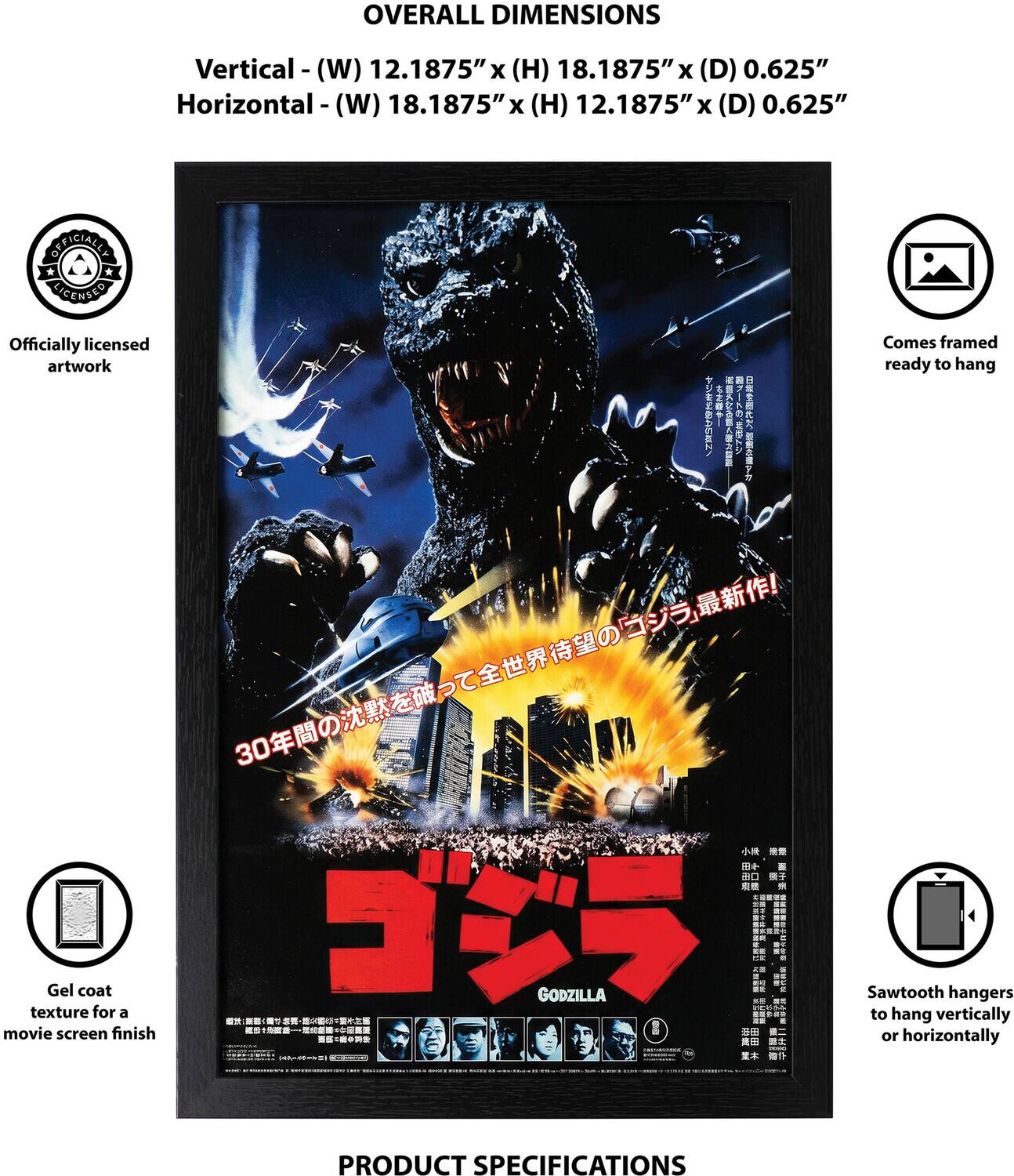 OVERALL DIMENSIONS  
Vertical - (W) 12.1875" x (H) 18.1875" x (D) 0.625"  
Horizontal - (W) 18.1875" x (H) 12.1875" x (D) 0.625"  

OFFICIALLY LICENSED  
Officially licensed artwork  
Comes framed ready to hang  
Gel coat texture for a movie screen finish  
Sawtooth hangers to hang vertically or horizontally  

PRODUCT SPECIFICATIONS