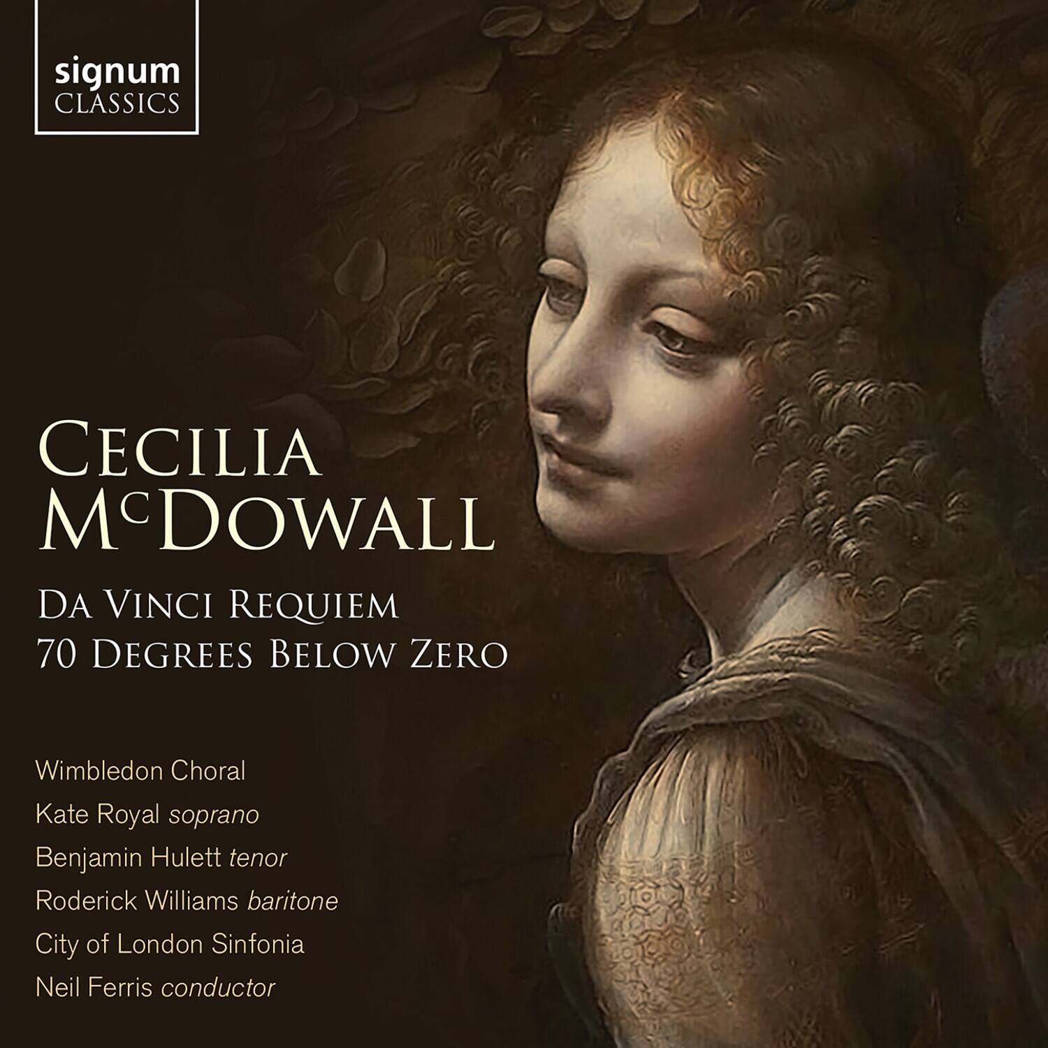 signum CLASSICS

CECILIA MCDOWALL  
DA VINCI REQUIEM  
70 DEGREES BELOW ZERO

Wimbledon Choral  
Kate Royal soprano  
Benjamin Hulett tenor  
Roderick Williams baritone  
City of London Sinfonia  
Neil Ferris conductor