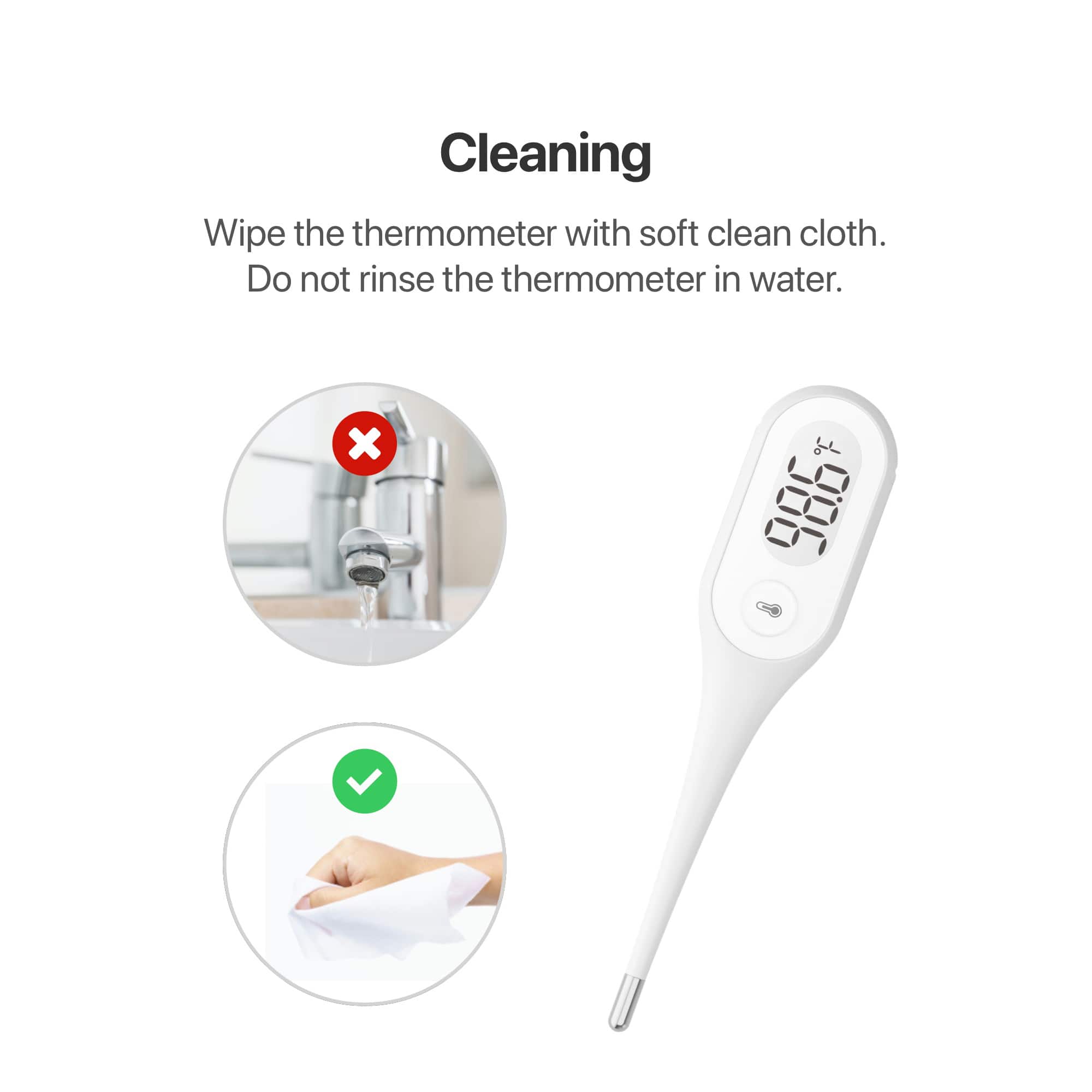 Cleaning
Wipe the thermometer with soft clean cloth.
Do not rinse the thermometer in water.