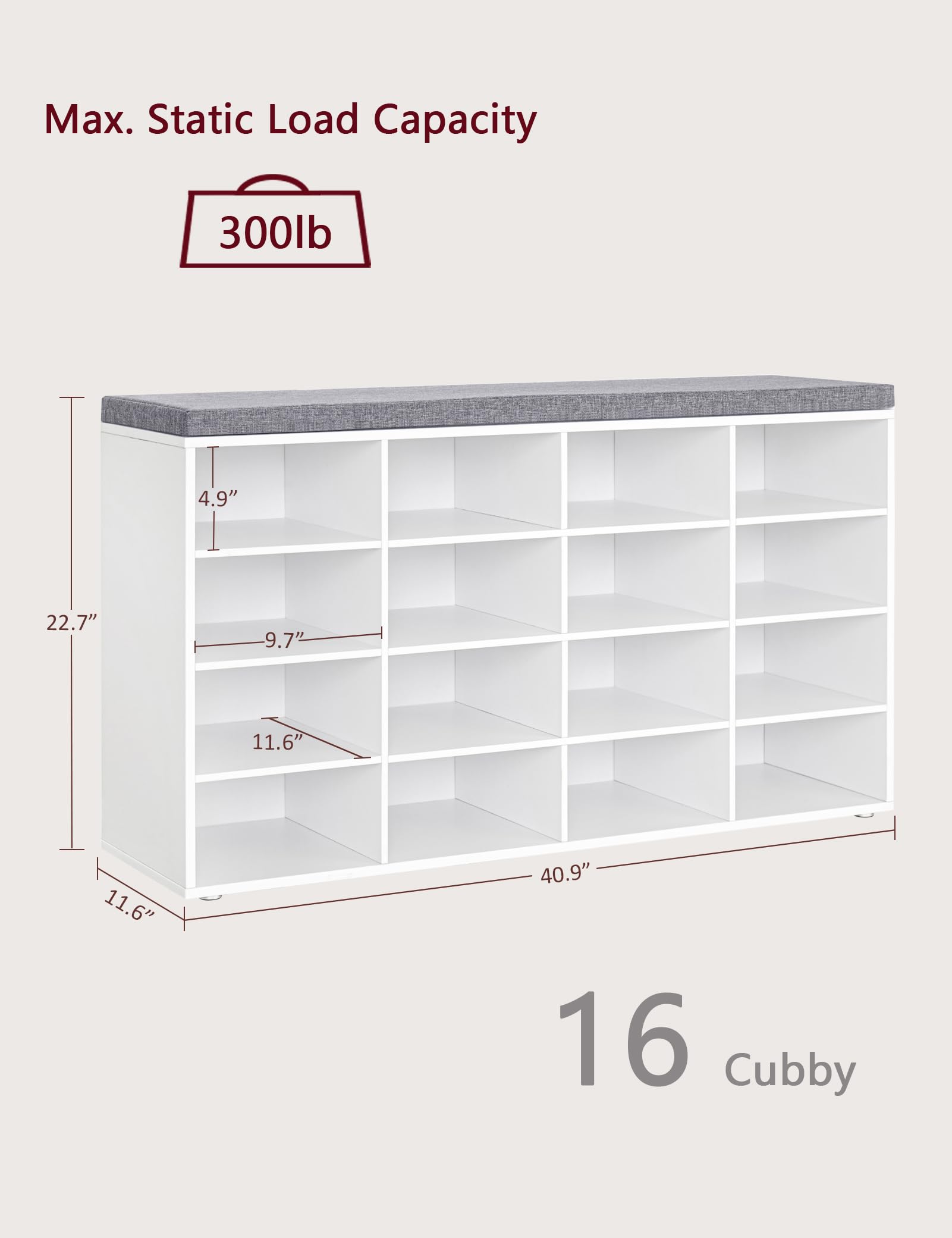 Max. Static Load Capacity: 300lb

Dimensions:
- Height: 22.7"
- Depth: 11.6"
- Width: 40.9"
- Shelf Height: 4.9"
- Shelf Depth: 9.7"
- Shelf Height: 11.6"

16 Cubby
