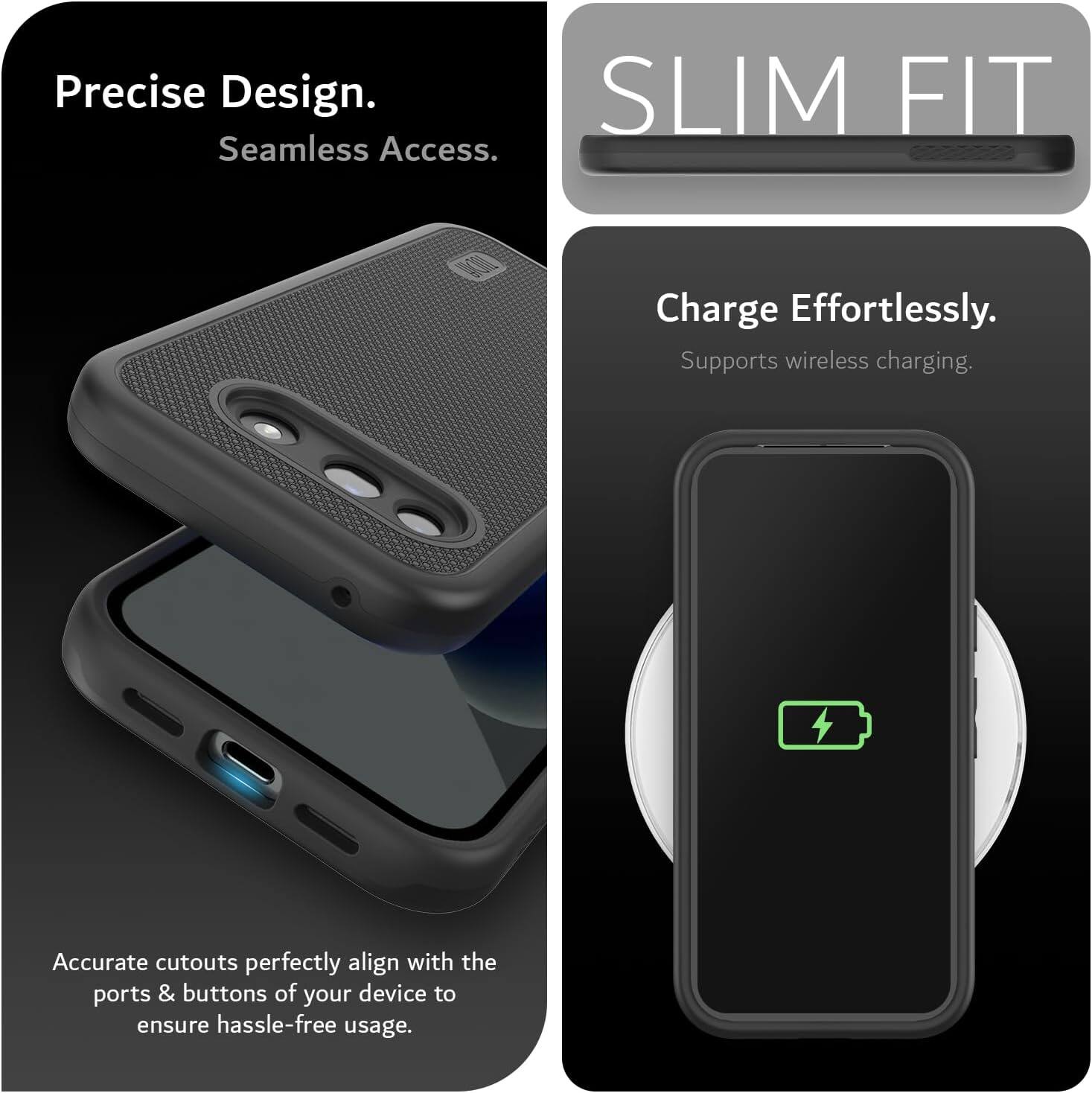 Precise Design.  
Seamless Access.  

SLIM FIT  

Charge Effortlessly.  
Supports wireless charging.  

Accurate cutouts perfectly align with the ports & buttons of your device to ensure hassle-free usage.