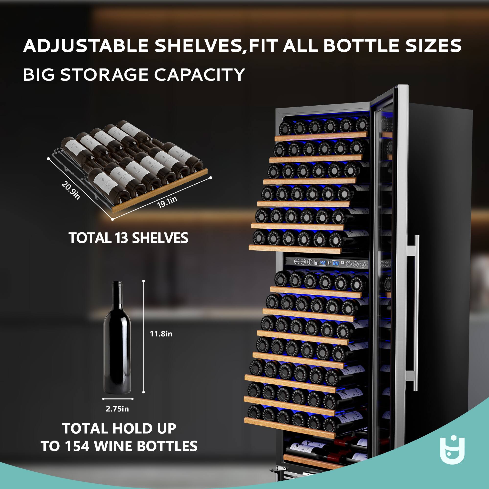 ADJUSTABLE SHELVES, FIT ALL BOTTLE SIZES  
BIG STORAGE CAPACITY  

TOTAL 13 SHELVES  

TOTAL HOLD UP TO 154 WINE BOTTLES  

20.9in  
19.1in  
11.8in  
2.75in