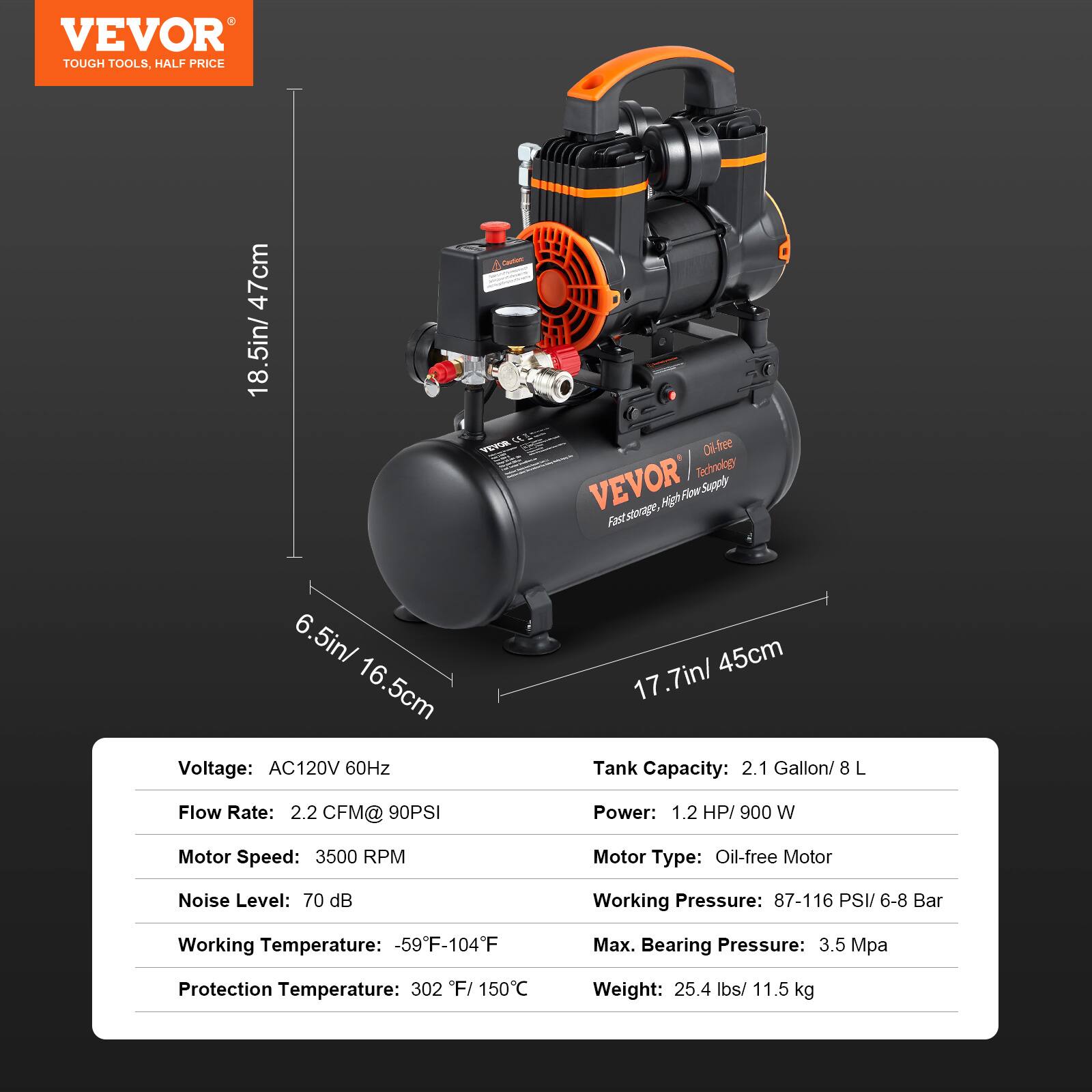 VEVOR TOUGH TOOLS, HALF PRICE

47cm 18.5in/

Caution: CE VEVOR

Oil-free VEVOR Technology

6.5in/ 16.5cm

Voltage: AC120V 60Hz

17.7in/ 45cm

Tank Capacity: 2.1 Gallon/ 8 L

Flow Rate: 2.2 CFM@ 90PSI

Power: 1.2 HP/ 900 W

Motor Speed: 3500 RPM

Motor Type: Oil-free Motor

Noise Level: 70 dB

Working Pressure: 87-116 PSI/ 6-8 Bar

Working Temperature: -59F-104F

Max. Bearing Pressure: 3.5 Mpa

Protection Temperature: 302 F/ 150C

Weight: 25.4 lbs/ 11.5 kg