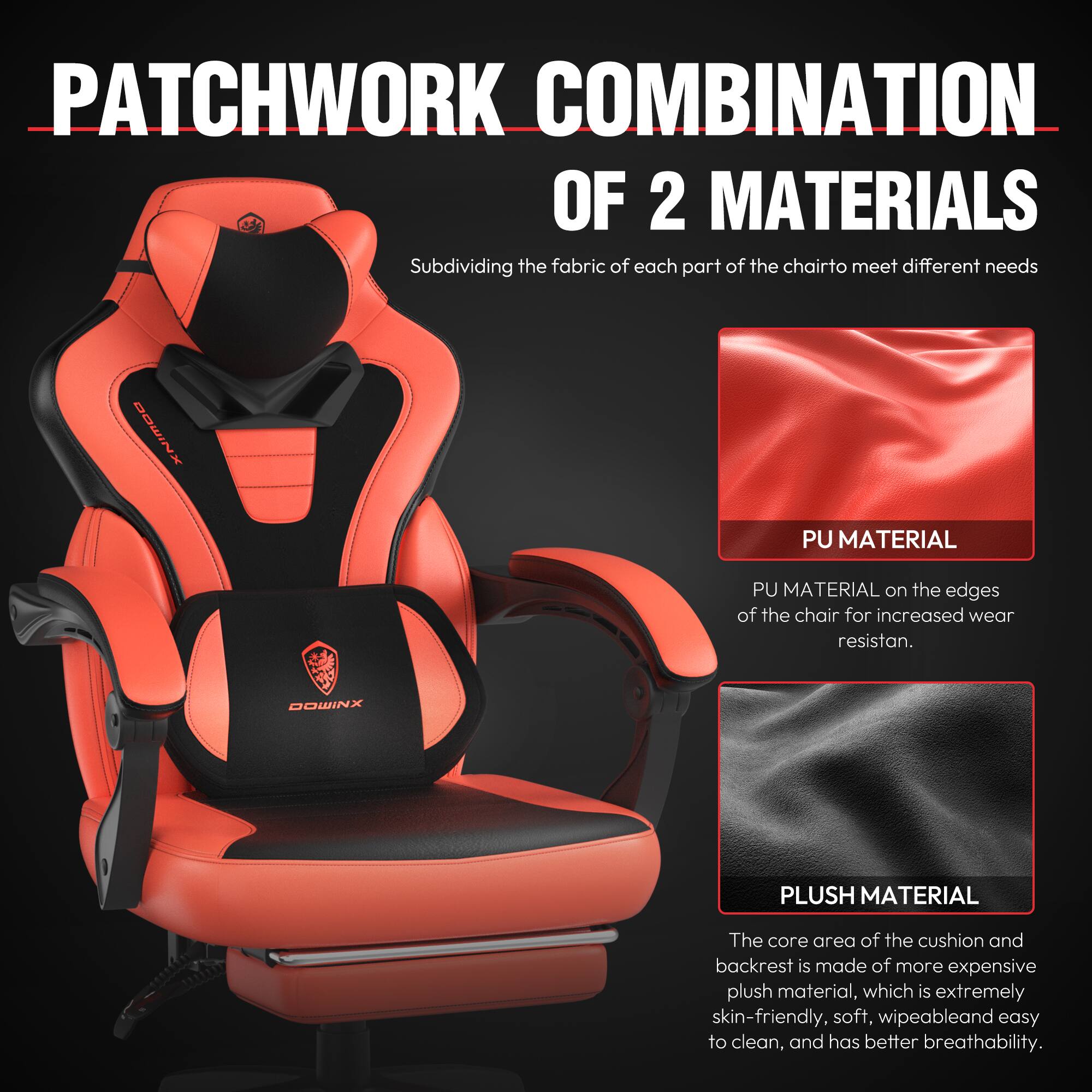 PATCHWORK COMBINATION OF 2 MATERIALS  
Subdividing the fabric of each part of the chair to meet different needs  

PU MATERIAL  
PU MATERIAL on the edges of the chair for increased wear resistance.  

PLUSH MATERIAL  
The core area of the cushion and backrest is made of more expensive plush material, which is extremely skin-friendly, soft, wipeable, and easy to clean, and has better breathability.