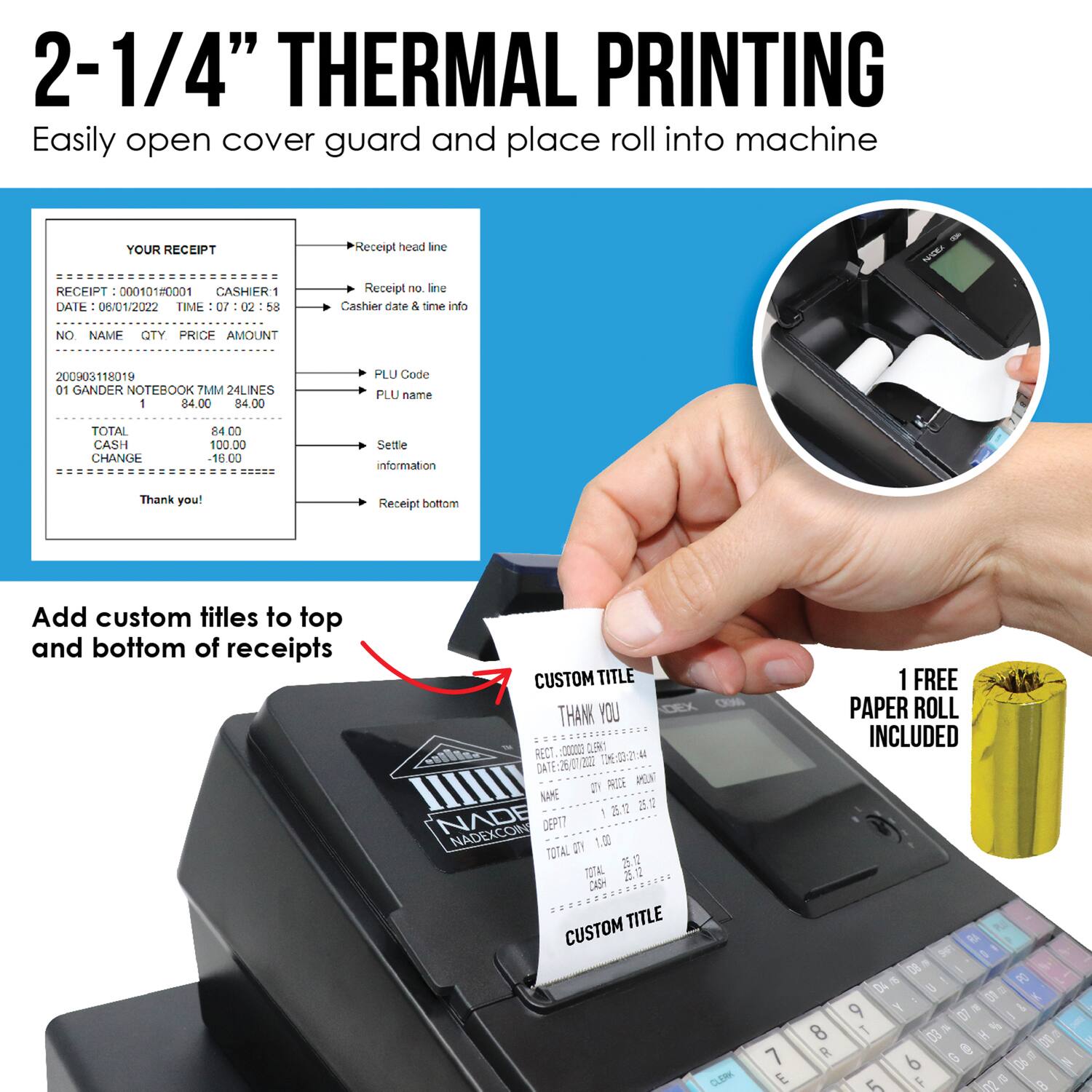 2-1/4" THERMAL PRINTING  
Easily open cover guard and place roll into machine  

YOUR RECEIPT  
RECEIPT: 00010180001  
CASHIER: 1  
DATE: 06/01/2022  
TIME: 07:02:58  

NO NAME QTY PRICE AMOUNT  
200903118019 01 GANDER NOTEBOOK 7MM 24LINES 84.00 84.00  

TOTAL 84.00  
CASH 100.00  
CHANGE 16.00  

Thank you!  

Add custom titles to top and bottom of receipts  

CUSTOM TITLE  
THANK YOU  

CUSTOM TITLE  

1 FREE PAPER ROLL INCLUDED