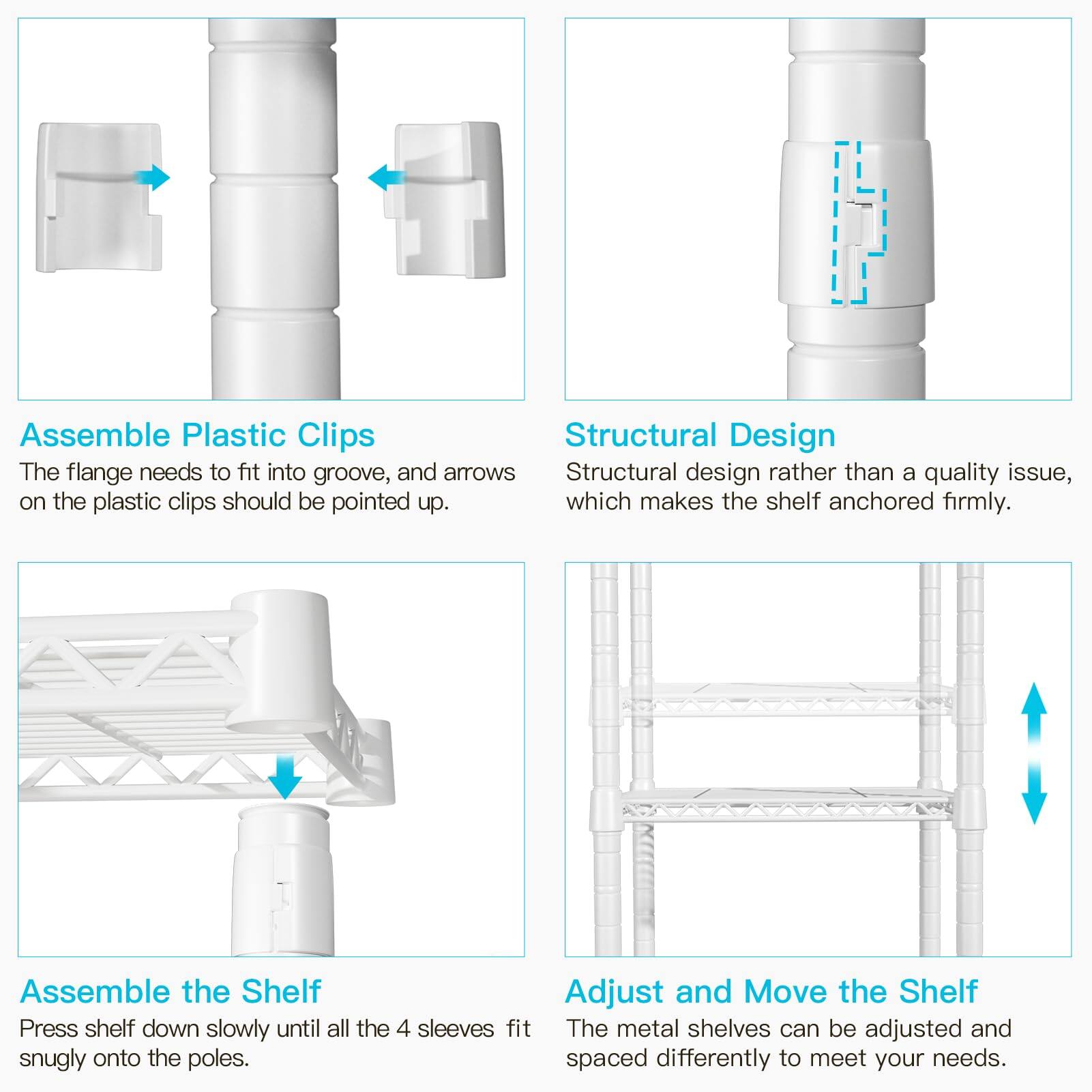**Assemble Plastic Clips**  
The flange needs to fit into groove, and arrows on the plastic clips should be pointed up.

**Structural Design**  
Structural design rather than a quality issue, which makes the shelf anchored firmly.

**Assemble the Shelf**  
Press shelf down slowly until all the 4 sleeves fit snugly onto the poles.

**Adjust and Move the Shelf**  
The metal shelves can be adjusted and spaced differently to meet your needs.