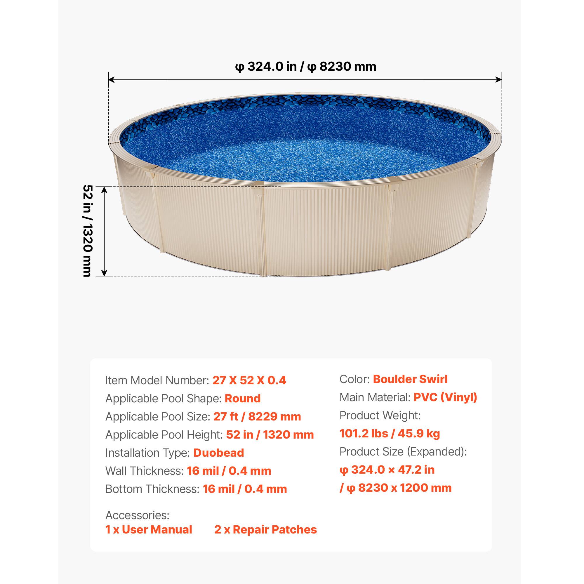 324.0 in / 8230 mm  
52 in / 1320 mm  

Item Model Number: 27 X 52 X 0.4  
Applicable Pool Shape: Round  
Applicable Pool Size: 27 ft / 8229 mm  
Applicable Pool Height: 52 in / 1320 mm  
Installation Type: Duobead  
Wall Thickness: 16 mil / 0.4 mm  
Bottom Thickness: 16 mil / 0.4 mm  

Color: Boulder Swirl  
Main Material: PVC (Vinyl)  
Product Weight: 101.2 lbs / 45.9 kg  
Product Size (Expanded): 9 ft X 324.0 X 47.2 in / 8230 X 1200 mm  

Accessories:  
1 X User Manual  
2 X Repair Patches