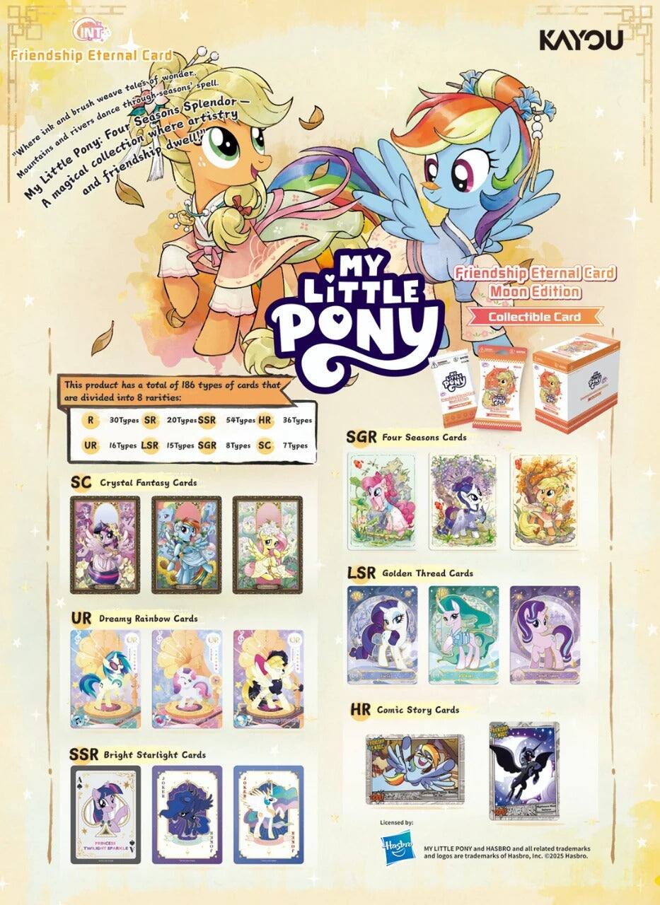 Friendship Eternal Card of wonder, tale's seasons spell. Weave through Splendor brush dance Seasons and rivers artistry ink Four where "Where Mountains Little Pony: collection dwell!" My magical and A KAYOU MY Friendship Eternal Card LITTLE Moon Edition Collectible Card

This product has a total of 186 types of cards that are divided into 8 rarities:
- R: 30 Types
- SR: 20 Types
- SSR: 54 Types
- HR: 36 Types
- SGR: 16 Types
- LSR: 15 Types
- SGR: 8 Types
- SC: 7 Types

SC Crystal Fantasy Cards
UR Dreamy Rainbow Cards
LSR Golden Thread Cards
SGR Four Seasons Cards
HR Comic Story Cards
SSR Bright Starlight Cards

Licensed by: TWLET
MY LITTLE PONY and HASBRO and all related trademarks and logos are trademarks of Hasbro, Inc. ©2025 Hasbro.