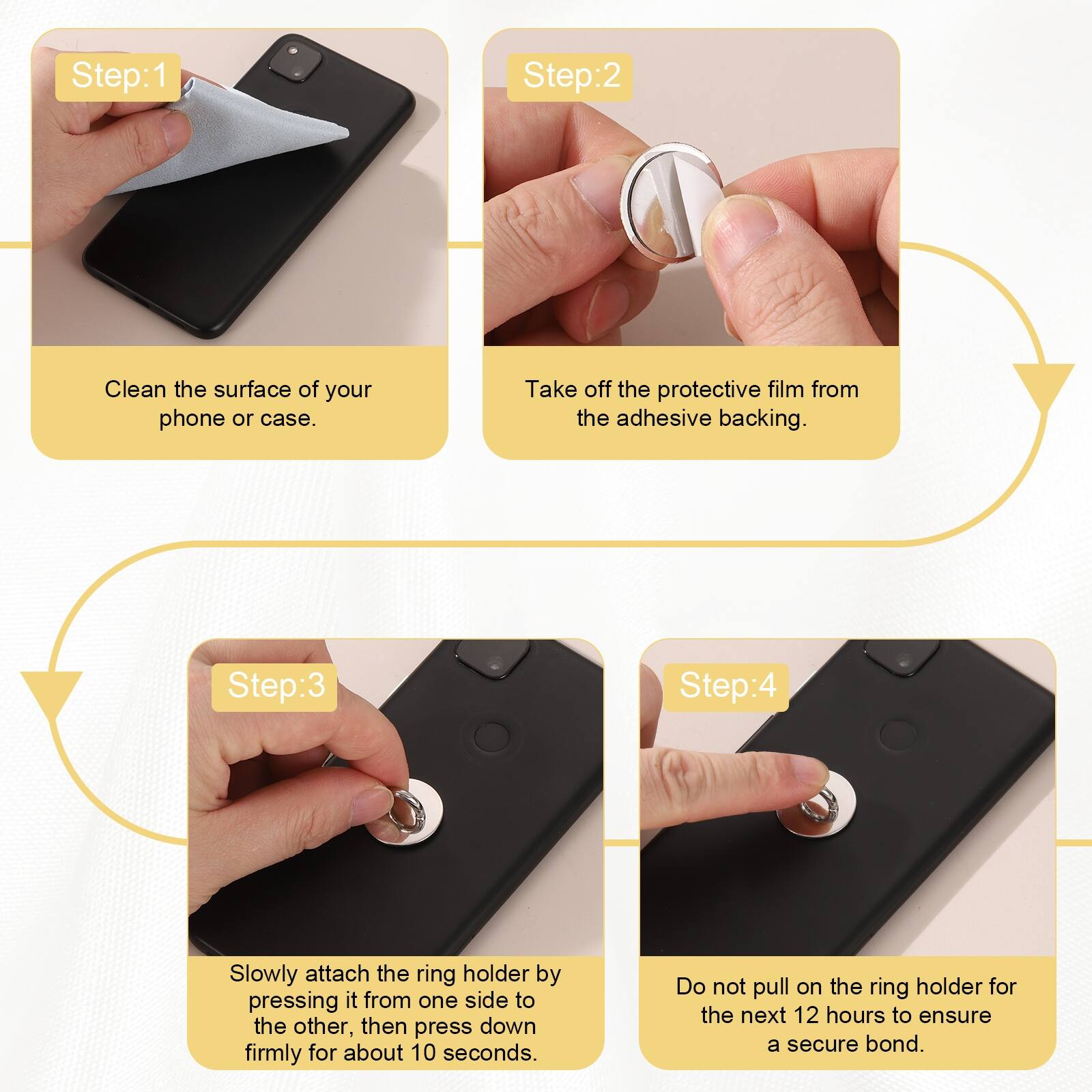 Step:1  
Clean the surface of your phone or case.  

Step:2  
Take off the protective film from the adhesive backing.  

Step:3  
Slowly attach the ring holder by pressing it from one side to the other, then press down firmly for about 10 seconds.  

Step:4  
Do not pull on the ring holder for the next 12 hours to ensure a secure bond.