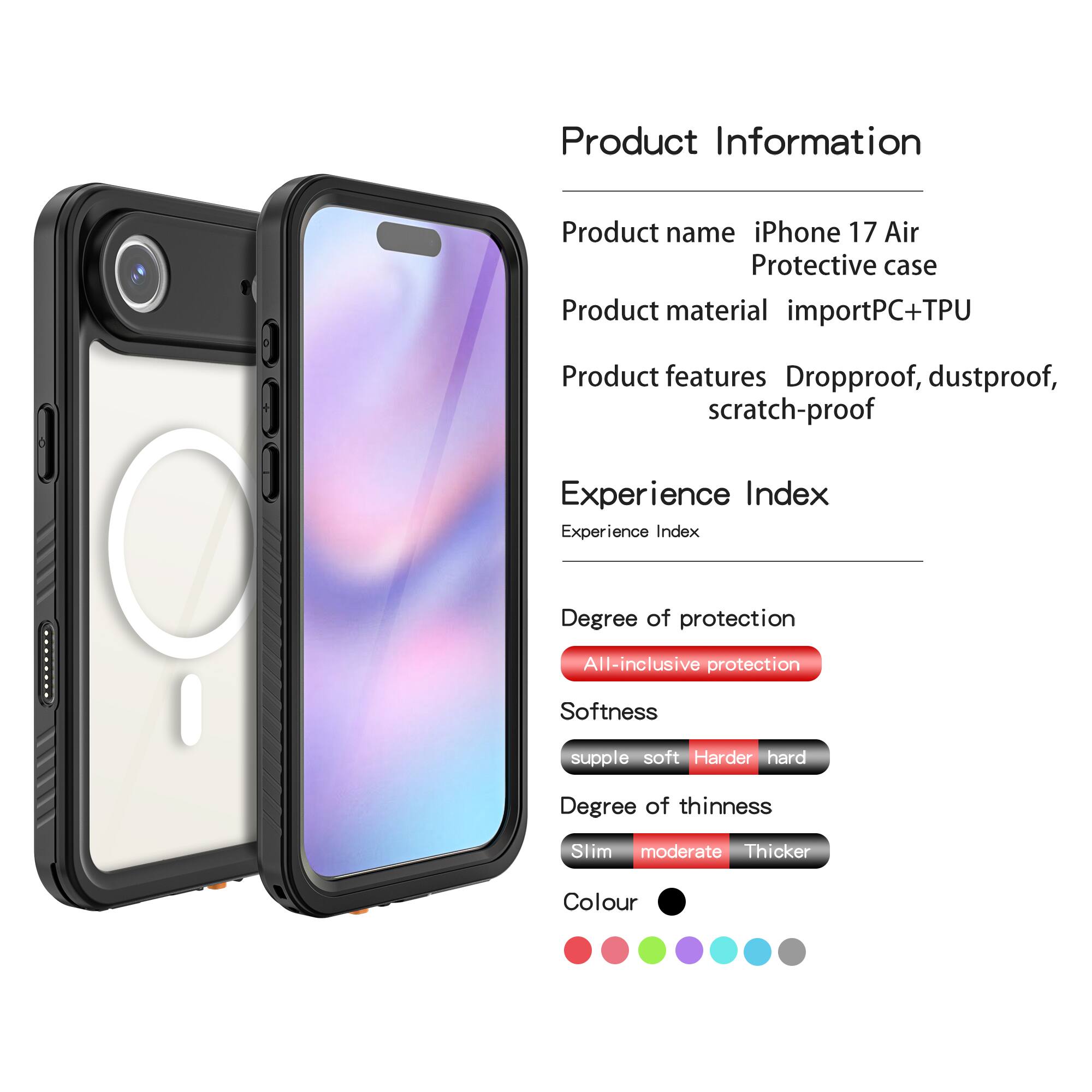 Product Information  
Product name: iPhone 17 Air Protective case  
Product material: importPC+TPU  
Product features: Dropproof, dustproof, scratch-proof  

Experience Index  
Experience Index  
Degree of protection: All-inclusive protection  
Softness: supple soft  
Degree of thinness: Slim moderate  
Colour: [Colour options shown in the image]