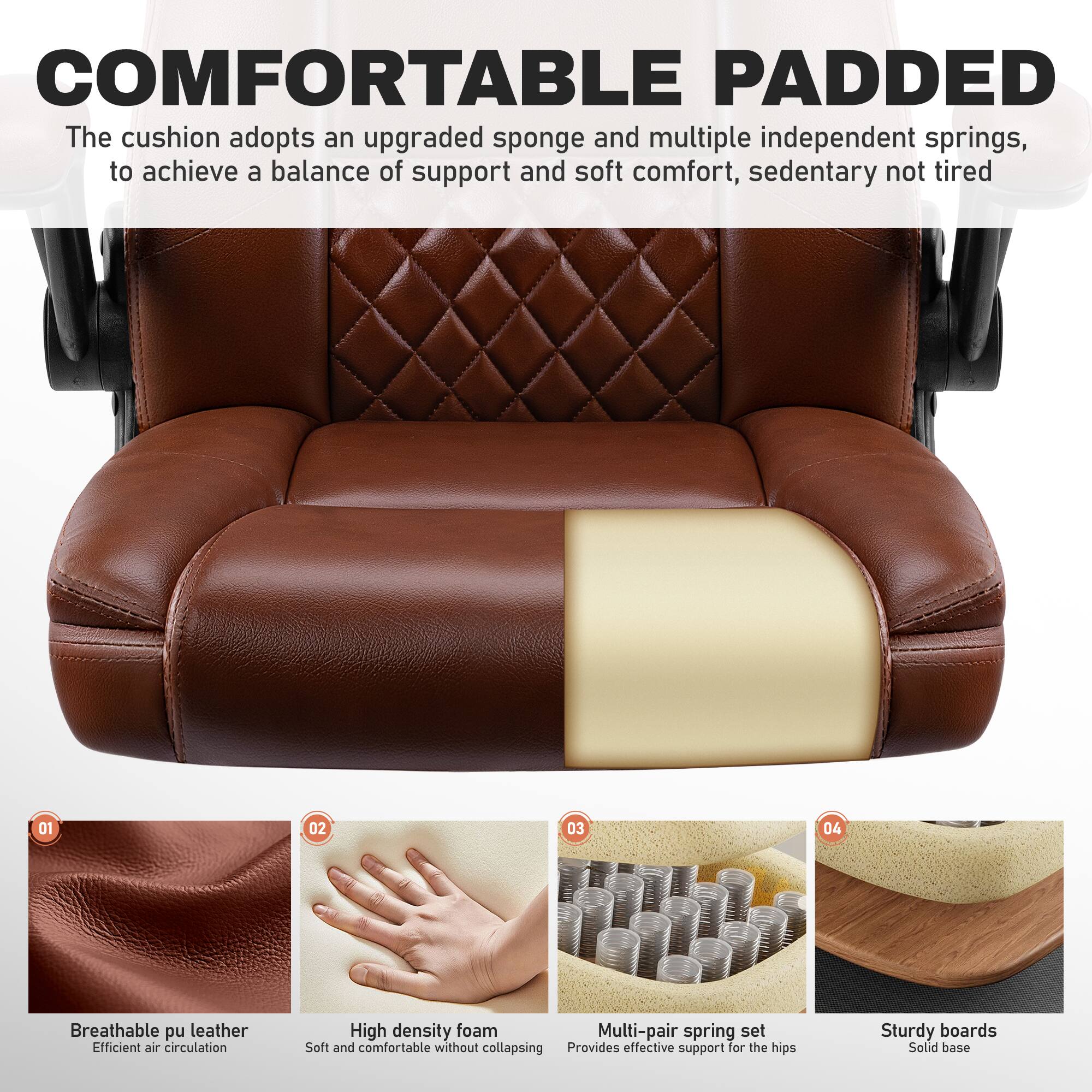 COMFORTABLE PADDED

The cushion adopts an upgraded sponge and multiple independent springs, to achieve a balance of support and soft comfort, sedentary not tired

01 Breathable pu leather
Efficient air circulation

02 High density foam
Soft and comfortable without collapsing

03 Multi-pair spring set
Provides effective support for the hips

04 Sturdy boards
Solid base