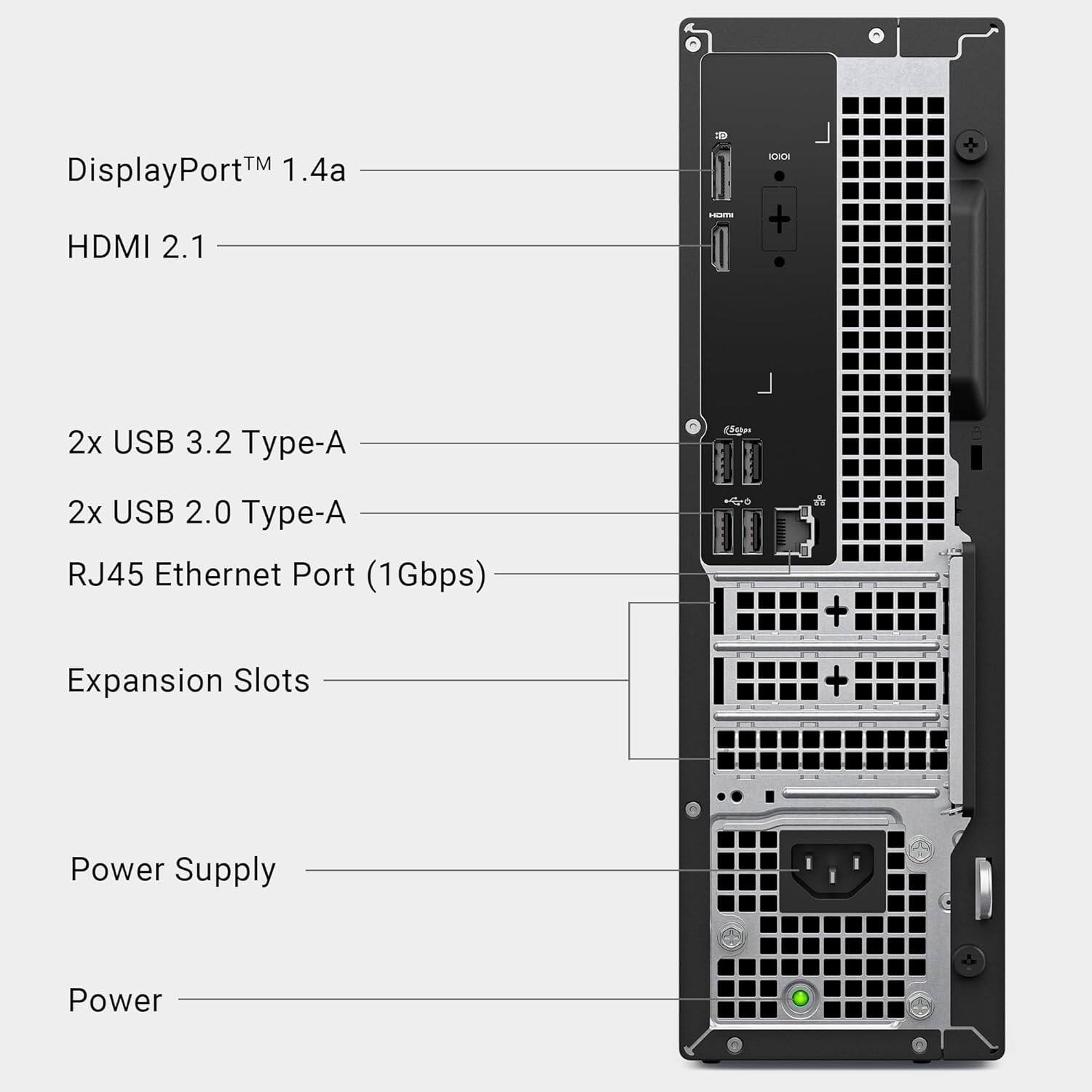 DisplayPort™ 1.4a  
HDMI 2.1  
2x USB 3.2 Type-A  
2x USB 2.0 Type-A  
RJ45 Ethernet Port (1Gbps)  
Expansion Slots  
Power Supply  
Power