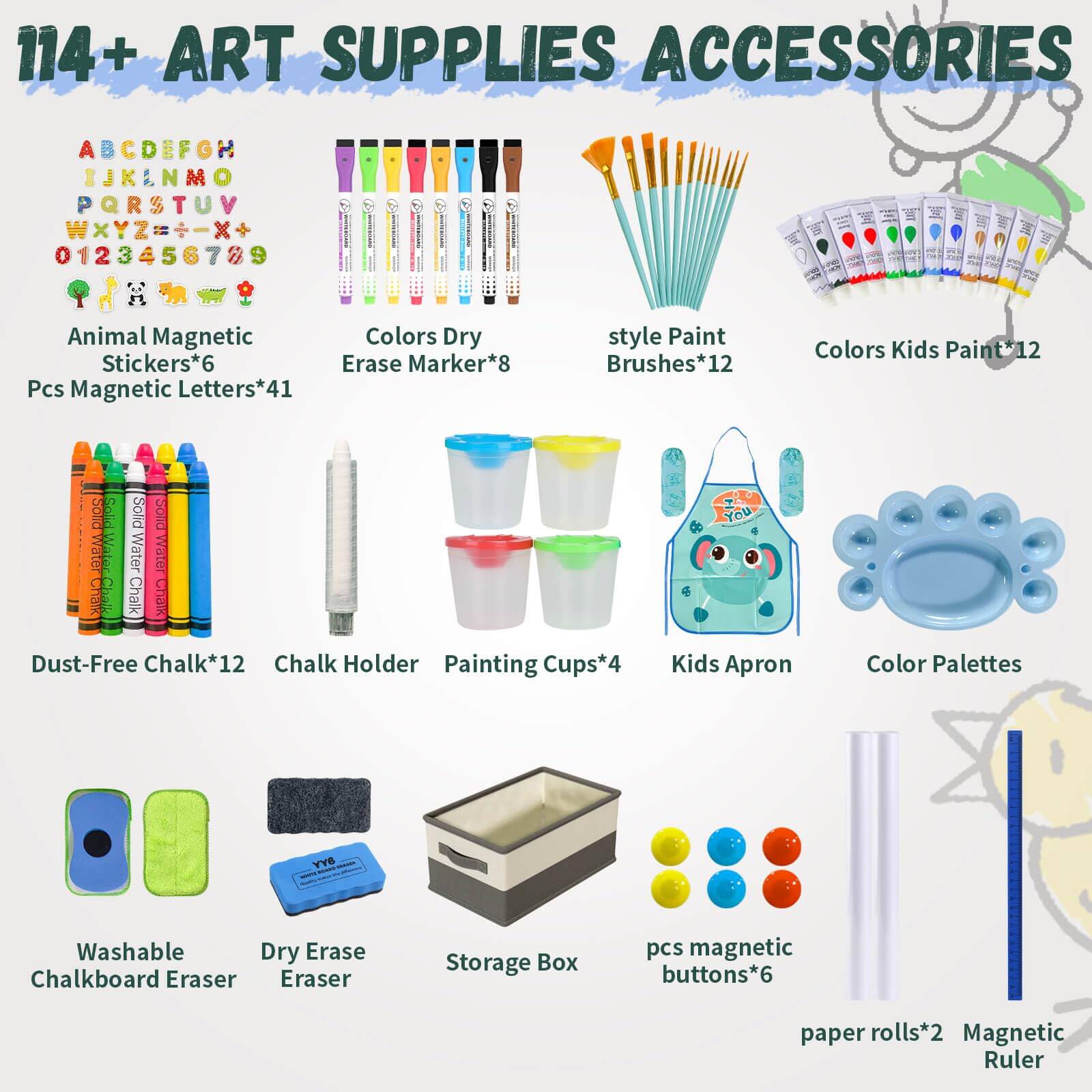 114+ ART SUPPLIES ACCESSORIES

- ABCDEFGHIJKLMNOPQRSTUVWXYZ0123456789
- Animal Magnetic Stickers*6
- Pcs Magnetic Letters*41
- Colors Dry Erase Marker*8
- style Paint Brushes*12
- Colors Kids Paint*12
- Dust-Free Chalk*12
- Chalk Holder
- Painting Cups*4
- Kids Apron
- Color Palettes
- Washable Chalkboard Eraser
- Dry Erase Eraser
- Storage Box
- pcs magnetic buttons*6
- paper rolls*2
- Magnetic Ruler