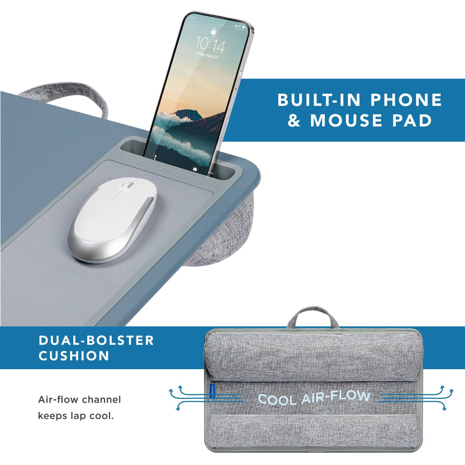 10:14 Friday, April 20  
BUILT-IN PHONE & MOUSE PAD  
DUAL-BOLSTER CUSHION  
Air-flow channel keeps lap cool.  
COOL AIR-FLOW