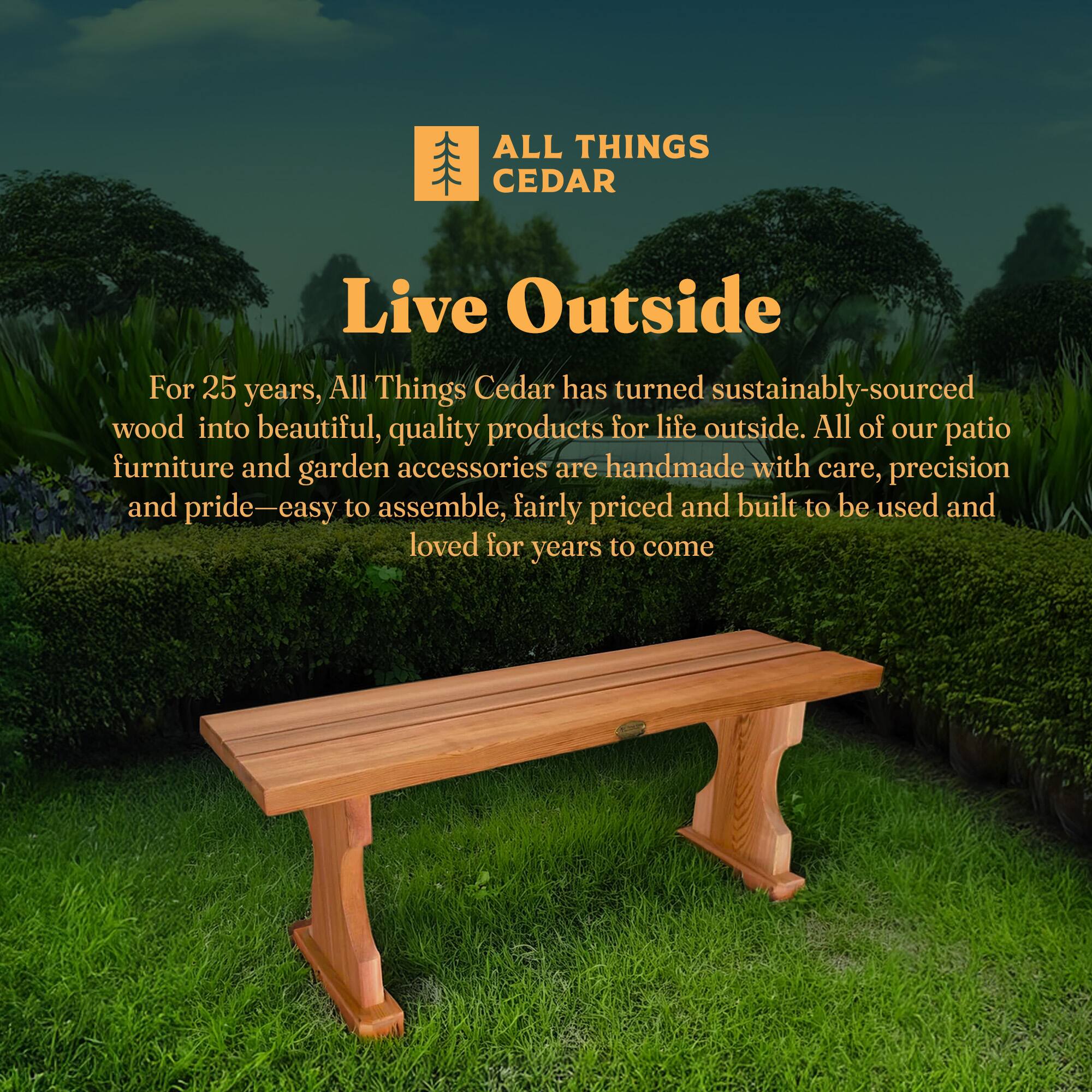 **ALL THINGS CEDAR**

**Live Outside**

For 25 years, All Things Cedar has turned sustainably-sourced wood into beautiful, quality products for life outside. All of our patio furniture and garden accessories are handmade with care, precision and pride—easy to assemble, fairly priced and built to be used and loved for years to come.